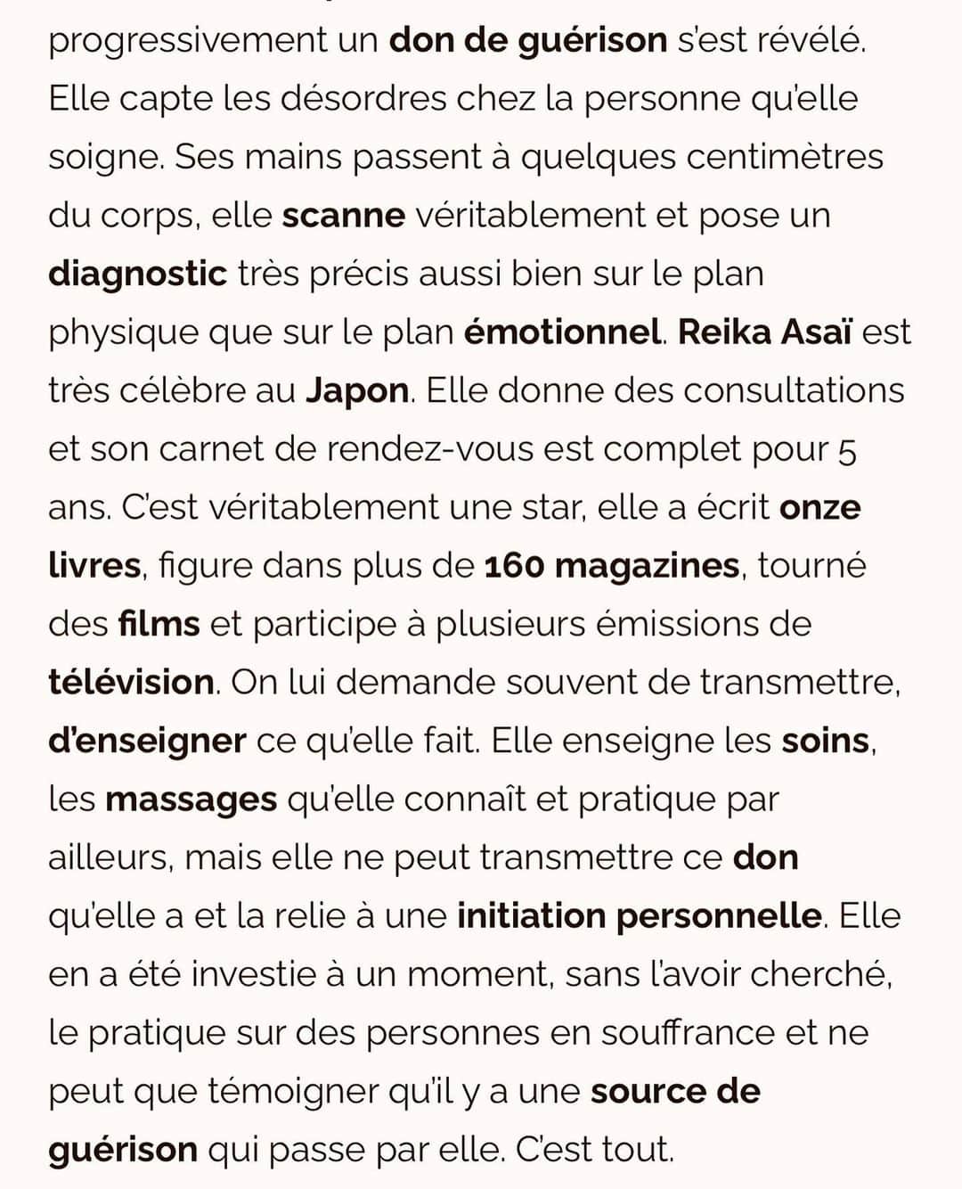 朝井麗華さんのインスタグラム写真 - (朝井麗華Instagram)「フランスの有名なスパ・ウェルネス雑誌に掲載されました！ 『次元を超えた未来の治療法』と言って頂けてる🥹✨ Google翻訳まんまで意味不明な部分がありますがご一読いただけたら嬉しいです［特に後半を！］  https://wellnessbygalyaortega.com/2023/09/26/reika-asai-un-guide-vers-la-guerison-du-corps-et-de-lame/  《朝井麗華、身体と魂を癒すガイドブック》  【賜物の啓示】  当初、レイカがこの高度な治療を受ける素地は何もなかったようだ。しかし20年ほど前、彼女は大きな試練を経験した。その結果、彼女の人生はセラピーを中心に回るようになった。彼女はオステオパシー、マッサージ、鍼のような手技治療をマスターし、現在はそれを教えている。さまざまな代替療法をしっかり学んだ。そして次第に、癒しの才能が姿を現した。彼女は治療している人の不調を感じ取る。身体からほんの数センチ手を離しただけで、彼女は身体的にも精神的にも、実に正確にスキャンし、診断を下すことができる。朝井麗華は日本ではとても有名だ。彼女はコンサルを行い、5年間予約はいっぱいだ。彼女は本物のスターであり、11冊の本を書き、160以上の雑誌に登場し、映画を撮り、いくつかのテレビ番組に出演している。彼女はしばしば、自分のやっていることを伝えたり教えたりしてほしいと頼まれる。彼女は自分が知っていて実践しているトリートメントやマッサージを教えるが、自分が持っている才能を伝授したり、それを個人的なイニシエーションに結びつけることはできない。彼女はあるとき、それを探し求めなくても、それを授かり、苦しんでいる人々にそれを実践している。それはすべて、  【他者への献身】  17年前に自分の才能を明らかにして以来、レイカは日本で彼女の周囲のケアに専念しました。ここ何年もこれです。彼女にとって重要なことは、このエネルギーを分配し、他の人に良いことをすることです。それから最近、彼女はヨーロッパに来たがりました。彼女はフランス（パリ、ニース、カンヌ、モナコ）からスタートしました。彼女はケアを提供し、コミュニケーションを取り、来年に向けてより長く滞在して治癒を求める患者にケアを提供する「ツアー」の準備をしている。それは今年訪問される特定の宮殿に安定的に配置される予定であり、その時点で任命の機会があるでしょう。その目的は、このエネルギーを必要とする人々に分配することです。  【他の場所から来た未来の治療法】  このようなヒーリングについて、私たちは自問自答することができる。どんなに高度であっても、学校で学ぶ技術ではないからだ。レイカの卓越した施術を受けた以上、一人の人間にすべてがかかっているのだとしたら、彼女が発信したもので私たちは何ができるのだろうか？よく考えてみると、私たちは癒しの世界は変わりつつあり、開かれつつあるという結論に至らざるを得ません。 私たちは、心と身体の全体に働きかけるホリスティックなトリートメントを体験しました。これらは本質的にはアジアの伝統医学に由来ています。そしてそれは教えることができ、実践は非常に特別で構造化されていますが、セラピスト側の正確なポジショニングが必要です。レイカが実践していることは、全体的な次元を統合します。しかし、彼女はそれを超えて、シャーマニズムや他の場所からの微細なエネルギーの伝達に関係するアプローチを取り入れている。  彼女の手は肉体的、感情的、精神的、スピリチュアルな障害を捉えます。そして、彼女の個人的な力を通じて、彼らが治癒するまで変容させます。これはすごいことだ。これは大学では学べないので、レイカは私たちの世界がこの種の治療を受け入れる準備ができていることを示す道を開いているのだろう。レイカはまさにこれから発展する未来の治療法です。  #Reikamethod #traumarelease #traumatherapy #bodymindspirit #subconsciousmind #Tuina  #lifetherapy #Lifetherapist #Orientalmedicine #France #Japan #トラウマリリース #トラウマ #トラウマセラピー #ライフセラピー」10月8日 9時35分 - reikaasai