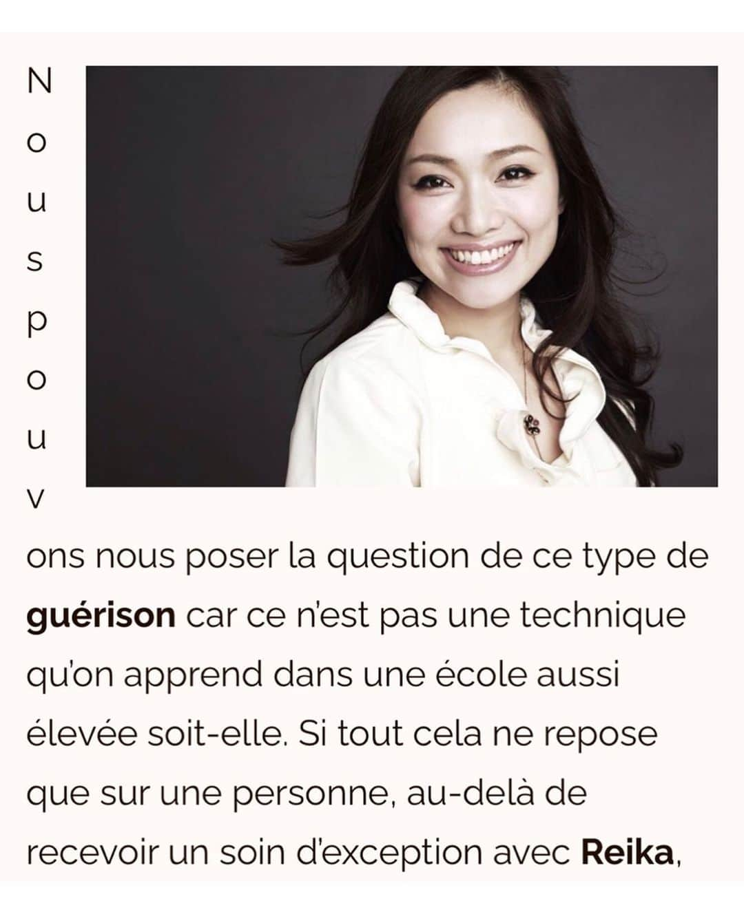 朝井麗華さんのインスタグラム写真 - (朝井麗華Instagram)「フランスの有名なスパ・ウェルネス雑誌に掲載されました！ 『次元を超えた未来の治療法』と言って頂けてる🥹✨ Google翻訳まんまで意味不明な部分がありますがご一読いただけたら嬉しいです［特に後半を！］  https://wellnessbygalyaortega.com/2023/09/26/reika-asai-un-guide-vers-la-guerison-du-corps-et-de-lame/  《朝井麗華、身体と魂を癒すガイドブック》  【賜物の啓示】  当初、レイカがこの高度な治療を受ける素地は何もなかったようだ。しかし20年ほど前、彼女は大きな試練を経験した。その結果、彼女の人生はセラピーを中心に回るようになった。彼女はオステオパシー、マッサージ、鍼のような手技治療をマスターし、現在はそれを教えている。さまざまな代替療法をしっかり学んだ。そして次第に、癒しの才能が姿を現した。彼女は治療している人の不調を感じ取る。身体からほんの数センチ手を離しただけで、彼女は身体的にも精神的にも、実に正確にスキャンし、診断を下すことができる。朝井麗華は日本ではとても有名だ。彼女はコンサルを行い、5年間予約はいっぱいだ。彼女は本物のスターであり、11冊の本を書き、160以上の雑誌に登場し、映画を撮り、いくつかのテレビ番組に出演している。彼女はしばしば、自分のやっていることを伝えたり教えたりしてほしいと頼まれる。彼女は自分が知っていて実践しているトリートメントやマッサージを教えるが、自分が持っている才能を伝授したり、それを個人的なイニシエーションに結びつけることはできない。彼女はあるとき、それを探し求めなくても、それを授かり、苦しんでいる人々にそれを実践している。それはすべて、  【他者への献身】  17年前に自分の才能を明らかにして以来、レイカは日本で彼女の周囲のケアに専念しました。ここ何年もこれです。彼女にとって重要なことは、このエネルギーを分配し、他の人に良いことをすることです。それから最近、彼女はヨーロッパに来たがりました。彼女はフランス（パリ、ニース、カンヌ、モナコ）からスタートしました。彼女はケアを提供し、コミュニケーションを取り、来年に向けてより長く滞在して治癒を求める患者にケアを提供する「ツアー」の準備をしている。それは今年訪問される特定の宮殿に安定的に配置される予定であり、その時点で任命の機会があるでしょう。その目的は、このエネルギーを必要とする人々に分配することです。  【他の場所から来た未来の治療法】  このようなヒーリングについて、私たちは自問自答することができる。どんなに高度であっても、学校で学ぶ技術ではないからだ。レイカの卓越した施術を受けた以上、一人の人間にすべてがかかっているのだとしたら、彼女が発信したもので私たちは何ができるのだろうか？よく考えてみると、私たちは癒しの世界は変わりつつあり、開かれつつあるという結論に至らざるを得ません。 私たちは、心と身体の全体に働きかけるホリスティックなトリートメントを体験しました。これらは本質的にはアジアの伝統医学に由来ています。そしてそれは教えることができ、実践は非常に特別で構造化されていますが、セラピスト側の正確なポジショニングが必要です。レイカが実践していることは、全体的な次元を統合します。しかし、彼女はそれを超えて、シャーマニズムや他の場所からの微細なエネルギーの伝達に関係するアプローチを取り入れている。  彼女の手は肉体的、感情的、精神的、スピリチュアルな障害を捉えます。そして、彼女の個人的な力を通じて、彼らが治癒するまで変容させます。これはすごいことだ。これは大学では学べないので、レイカは私たちの世界がこの種の治療を受け入れる準備ができていることを示す道を開いているのだろう。レイカはまさにこれから発展する未来の治療法です。  #Reikamethod #traumarelease #traumatherapy #bodymindspirit #subconsciousmind #Tuina  #lifetherapy #Lifetherapist #Orientalmedicine #France #Japan #トラウマリリース #トラウマ #トラウマセラピー #ライフセラピー」10月8日 9時35分 - reikaasai