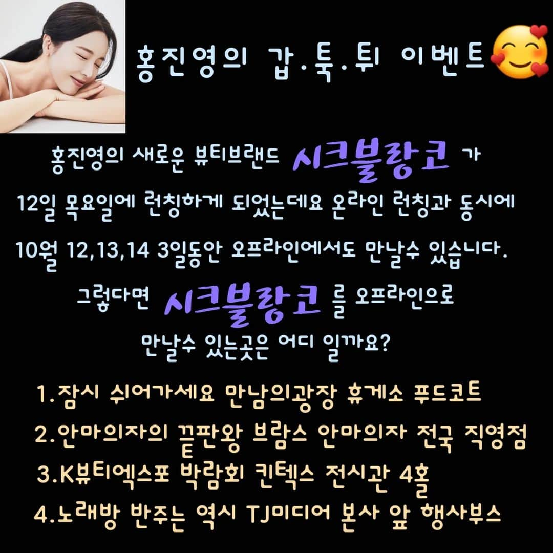 ホン・ジニョンのインスタグラム：「여러분~~!!  갑.툭.튀 이벤트 바로 이어서 진행할께요!!^^   이전 이벤트 당첨자분들은  맨 마지막 페이지에 있습니다!!☺ 모두 축하드려요~~^^  당첨되신 분들은 화요일날 개별연락 가실꼬에요~~!!^^   자!! 요번 갑툭튀 이벤트도 객관식 문제인데요!! 쪼꼼 어려우실수 있을거 같습니다?!!☺ 그럼 문제 나갑니다!!   오는 10월 12일에 홍진영이 새롭게 런칭하는 뷰티브랜드 #시크블랑코 는  온라인 자사몰 오픈과 동시에,  오프라인에서도 10월12일부터 14일까지 3일동안 만나보실수 있는데요~!!  ✅ 과연 어디에서 만나 보실수 있으실까요?   이번에도 똑같이 정답을  ✨댓글에 숫자로✨ 입력해주시면 됩니다^^   이 이벤트는 다가오는 수요일에  당첨자 발표할께요!! 총3분!!!  한분께는 요즘 쌀쌀해진 날씨 룩과 찰떡궁합인  시크한 남여공용 #루이비통 LV 헤드라인 비니,  다른 두분께는 역시 이번에 나올 따끈따끈한  #시크블랑코 신제품 #팩트 보내드릴께요~~^^   아시는 분들은 다 아실테지만  제 피드에서 진행하는 갑툭튀 이벤트는, 전부터 쭉 해왔던 이벤트이거든여^^  이번에 신규브랜드 런칭준비 하면서 홍샷때가 마니 생각나더라구요^^   홍샷 런칭할때 정말 많은분들이 관심 가져주시고 사랑해주셨기때문에, 이번 이벤트 진행할때는 받은 사랑에 비해 너무 작겠지만 조그마한 선물이라도 함께 보답해드리고 싶은 마음입니다^^  유쾌하게 함께 즐겨주시구 예쁘게 봐주시면 감사드리겠습니다♡ 앞으로도 갑툭튀 이벤트 많이 많이 진행할께여!! 기대해주셔요😊    자 그럼 갑툭튀 이벤트 정답 달아주세용~~~!!!  레츠 꼬우~~~!!!  #홍진영의갑툭튀이벤트  #시크블랑코 #시블 (시크블랑코줄임말)🤭」