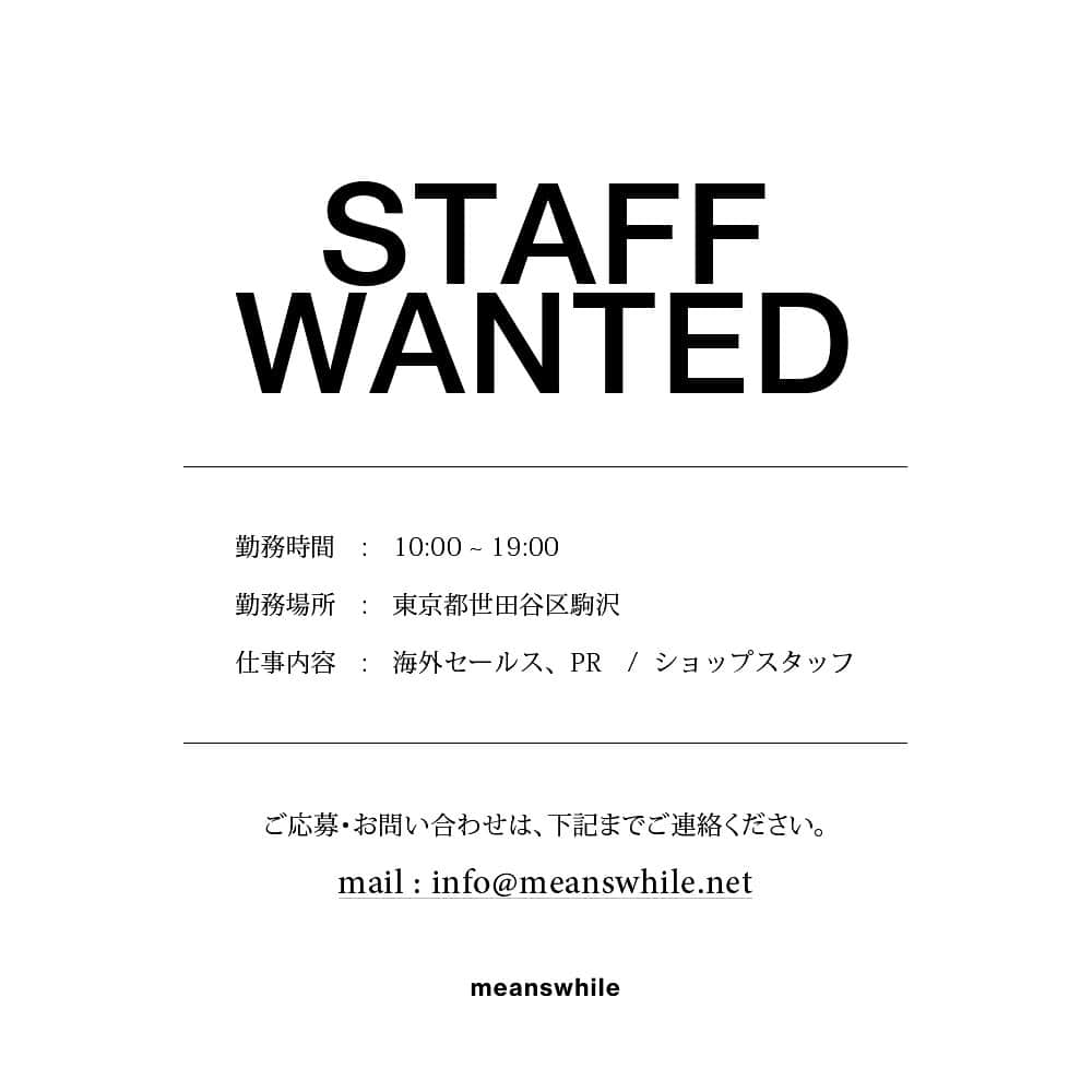 ミーンズワイルのインスタグラム：「RECRUIT  【募集内容】  [職種] ①海外セールス、PR ②ショップスタッフ  [雇用形態]　※いずれも3ヶ月の試用期間あり ①正社員、業務委託 ②アルバイト  [業務内容] ①海外セールス業務全般、海外PR業務全般 ②店舗運営、オンラインストア運営に付随する業務  [応募資格] ①英語必須 ①アパレル業界経験者優遇 ②店舗勤務経験者優遇 ①②基本的なPC操作スキル（Word、Excel等） ①②洋服やファッションが好きな方  [給与] ①経験、能力を考慮の上優遇 ②時給1100円〜  [待遇] 交通費支給、従業員割引制度有り  [勤務地] 〒154-0012 東京都世田谷区駒沢4-20-3 田園都市線 駒沢大学駅より徒歩8分  [勤務時間] 10:00-19:00 (1H休憩)  [休日・休暇] ①土日祝・夏季休暇・年末年始休暇 ②シフト制  [応募方法] 履歴書（写真付き）にアルバイトを含めた職務経歴書、自己PRを明記の上、以下までメールにてお送りください。 書類選考の上、通過された方のみ面接のご連絡をさせていただきます。 応募書類のご返送は致しかねますので、予めご了承ください。  1: 履歴書 2: 職務経歴書  info@meanswhile.net 採用担当宛」