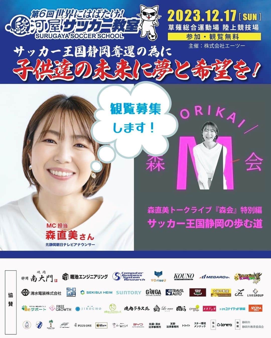森直美のインスタグラム：「【お知らせ📢】 駿河屋サッカー教室で行われるトークライブ森会「静岡サッカーの歩む道」ゲスト（予定）が決まりしました👏 澤登正朗さん、伊東輝悦さん、森岡隆三さん、播戸竜二さん、他にもスペシャルゲストが登場します⚽️   そして！抽選で３０名をピッチ上特設ステージ前の観覧席にご招待することになりました✨ ご応募はメールで受け付けます。 件名を「観覧応募」に、 本文にお名前を忘れずに記入して、 ✉️morikai1217@gmail.com まで送ってください。  当選者のみ10月26日の正午に当選メールを送信します。たくさんのご応募お待ちしております！   駿河屋サッカー教室はスペシャルマッチやドリームマッチなど、どのイベントも参加無料です⚽️💫 もちろん森会も。森会観覧席に外れても、スタンドからは見ることができますので安心してください☺️  たくさんのご来場お待ちしています🎉」
