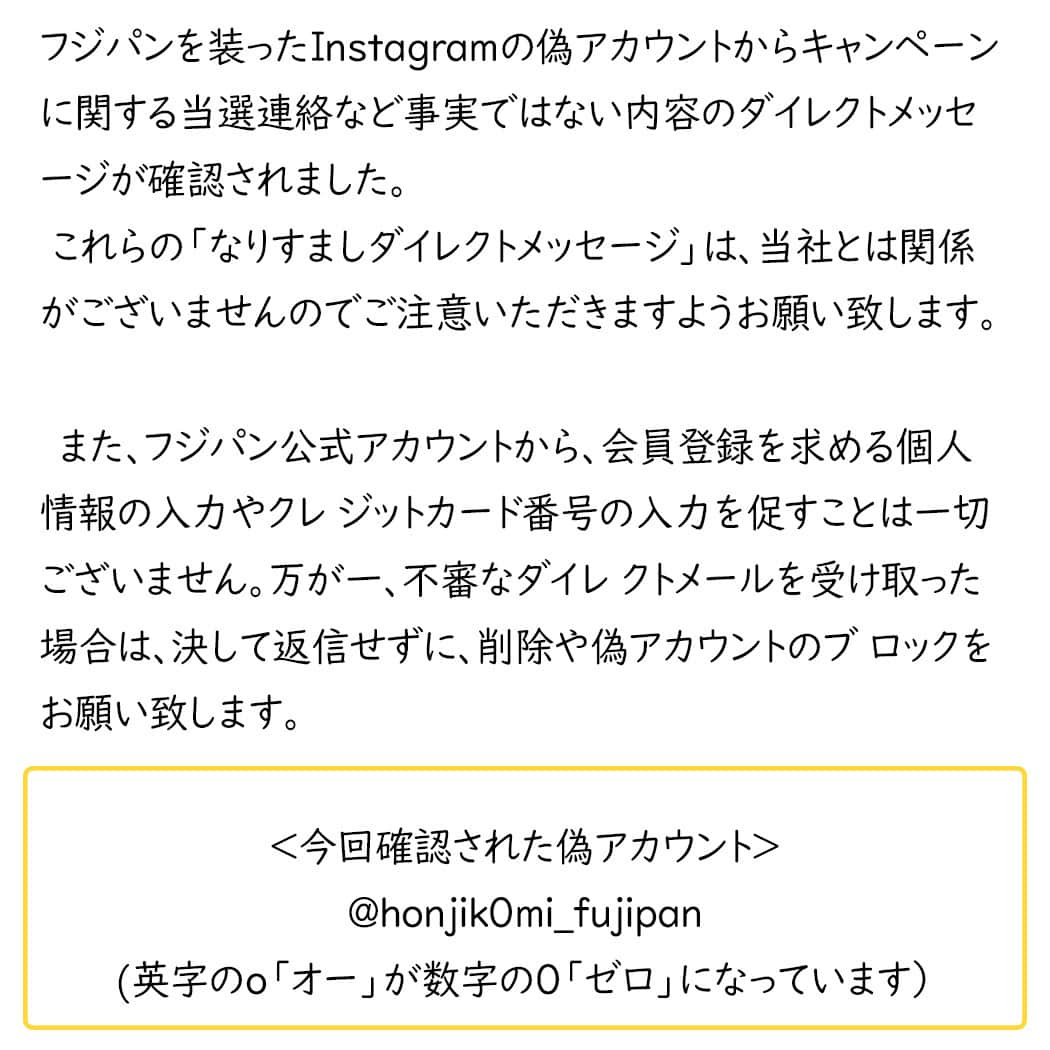 フジパン本仕込【公式】さんのインスタグラム写真 - (フジパン本仕込【公式】Instagram)「⚠偽アカウントにご注意ください⚠  フジパンを装ったInstagramの偽アカウントから キャンペーンに関する当選連絡など 事実ではない内容のダイレクトメッセージが 確認されました。   これらの「なりすましダ イレクトメッセージ」は、 当社とは関係がございませんので ご注意いただきますようお願い致します。 　　 　　　　　　　　　　　　　　　　　　　　　　　　　　　　　　　　　　　 また、フジパン公式アカウントから、 会員登録を求める個人情報の入力や クレ ジットカード番号の入力を促すことは一切ございません。 万が一、不審なダイレ クトメールを受け取った場合は、 決して返信せずに、削除や偽アカウントのブ ロックをお願い致します。  他にも同様の偽アカウントが存在する可能性がございます。 ご利用の際はユー ザーネーム＠honjikomi_fujipan をご確認いただきますようお願いいたします。 くれぐれもご注意いただきますよう重ねてお願いいたします。  ＜今回確認された偽アカウント＞ honjik0mi_fujipan  (英字のo「オー」が数字の０「ゼロ」になっています）  フジパン公式SNSアカウントはこちらからご確認ください。 https://www.fujipan.co.jp/sns/」10月10日 14時28分 - honjikomi_fujipan