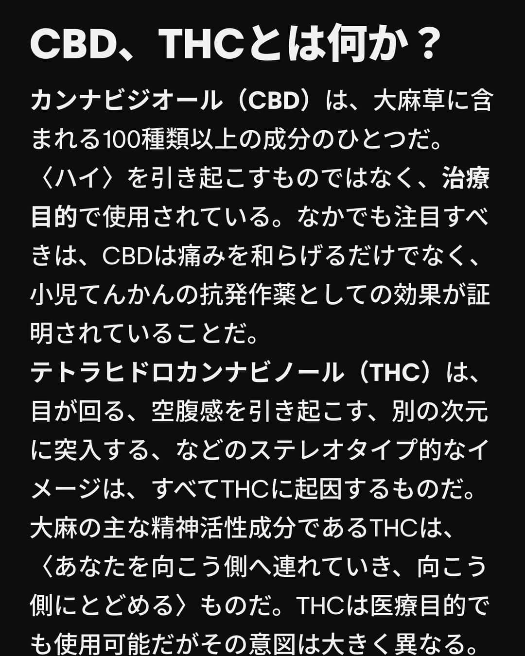 VICE Japanさんのインスタグラム写真 - (VICE JapanInstagram)「3個から4個めの検索ページの間で、あなたは〈 #CBD か #THC か〉という避けられない疑問にぶつかる。これは私たちが人生のどこかの時点で出会う検索ワードだ。13歳で興味を持ち、25歳でふとした瞬間に思い出して、1000mgのCBDを扱えるかどうか確かめようとする。  THC（ #テトラヒドロカンナビノール ）とCBD（ #カンナビジオール ）は、ほとんどの大麻常習者と不定期のスモーカーの間でよく知られている頭字語だ。大まかに言えば、THCは使用者を宇宙空間に飛ばす一方でCBDは医療的なもの、というのが一般的なイメージだ。最近では、CBDは運転能力を低下させるか否かをめぐって議論が巻き起こっているが、土曜の夜のカフェの話題は、アルコールと大麻を混ぜるとどうなるのか、CBDに処方薬との相互作用はあるのか、ということが独占している。  もちろん、それがすべてではない。CBDとTHCの違いを詳しく解説する。  記事詳細は @vicejapan プロフィールのリンクから  #vicejapan #vice #ヴァイスジャパン」10月10日 17時03分 - vicejapan