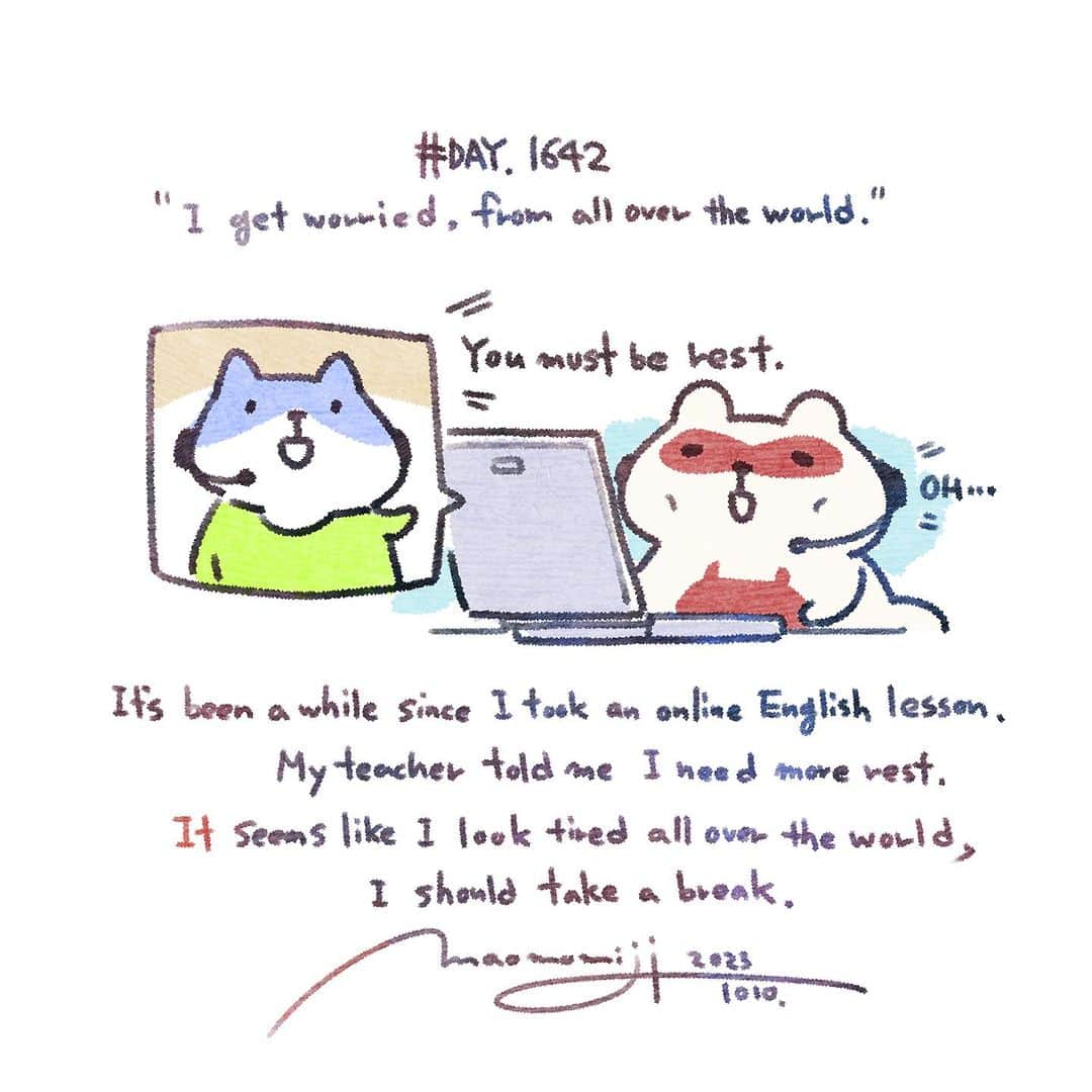 のインスタグラム：「『#1642/「I get worried, from all over the world.」』  もみじ真魚/MaoMomiji 2023年10月11日 01:25  The whole world is telling me to take a break. I decided it was time for me to get back to studying English conversation, so I took an online lesson. When I told my teacher about my current situation and future plans, she said, "You look tired, so maybe you should take a break. I often hear this from my friends, but to hear it from a foreign teacher as well, I thought it was the end of the line.  If I took a day off, I would lose my teacher's job. I like teachers who give me advice without thinking about that. As a result, I applied for another appointment tomorrow.  「世界中から休めと言われている私」 そろそろ英会話勉強復帰しないとなあと一念発起でオンラインレッスンを受けました。先生に近況と今後の話をしたところ、「疲れてそうだから休んだほうがいいんじゃね？？」と言われました。友達にはよく言われるんですが、外国の先生にも言われるとは末期だなと思いました。しかし、休んだら先生の仕事減っちゃうじゃないですか、そういうの考えずアドバイスくれる先生が好き。結果明日も分を申し込みましたさ。  #毎日更新」