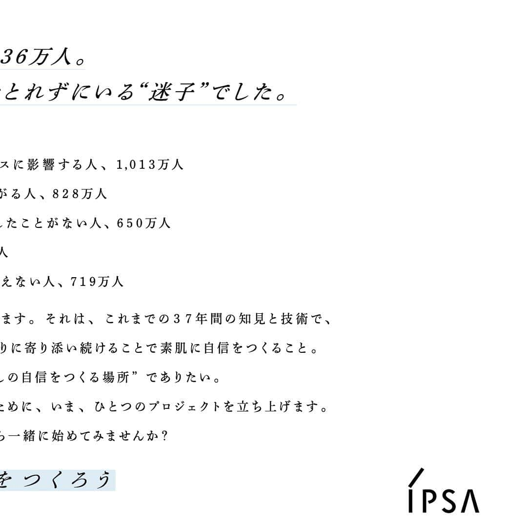 IPSA Japanさんのインスタグラム写真 - (IPSA JapanInstagram)「“「#素肌からわたしの自信をつくろう」 プロジェクトはじまります。”   20～30代で肌に悩む人、1,236万人。 さらにその半数がアクションをとれずにいる“迷子”でした。   この驚きの結果に、イプサにはできることがあります。 それは、これまで37年間の知見と技術で、 あなたの素肌を知り、素肌に向き合い、 肌づくりに寄り添い続けることで素肌に自信をつくること。   イプサは、すべての人にとって ”素肌からわたしの自信をつくる場所”でありたい。 肌に悩む1,236万人をひとりでも多く解放するために、いま、 「#素肌からわたしの自信をつくろう」プロジェクトを立ち上げます。   まずは“素肌を知ること”から一緒に始めてみませんか？   #IPSA #イプサ #ME #イプサME #恒松祐里 #素肌」10月11日 9時04分 - ipsa_jp