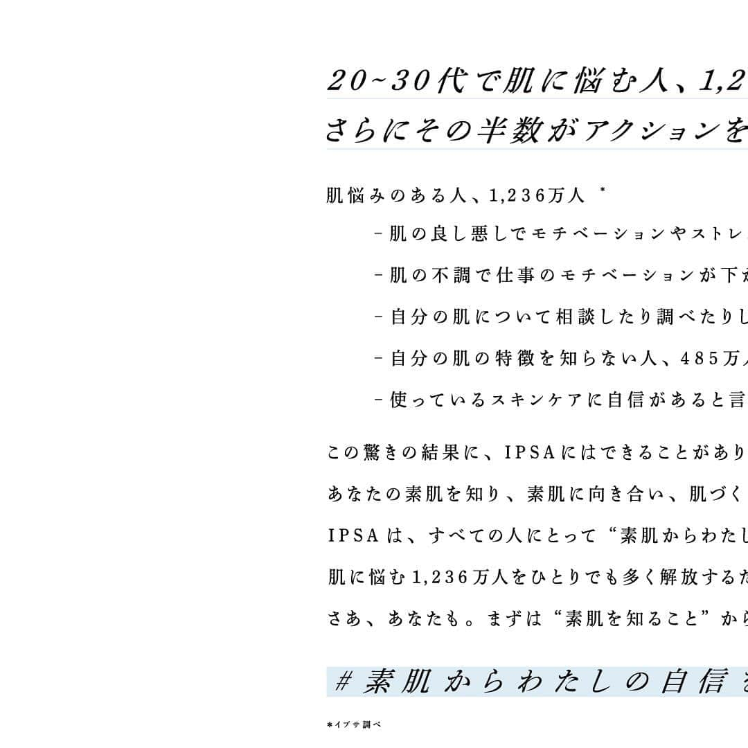 IPSA Japanのインスタグラム：「“「#素肌からわたしの自信をつくろう」 プロジェクトはじまります。”   20～30代で肌に悩む人、1,236万人。 さらにその半数がアクションをとれずにいる“迷子”でした。   この驚きの結果に、イプサにはできることがあります。 それは、これまで37年間の知見と技術で、 あなたの素肌を知り、素肌に向き合い、 肌づくりに寄り添い続けることで素肌に自信をつくること。   イプサは、すべての人にとって ”素肌からわたしの自信をつくる場所”でありたい。 肌に悩む1,236万人をひとりでも多く解放するために、いま、 「#素肌からわたしの自信をつくろう」プロジェクトを立ち上げます。   まずは“素肌を知ること”から一緒に始めてみませんか？   #IPSA #イプサ #ME #イプサME #恒松祐里 #素肌」