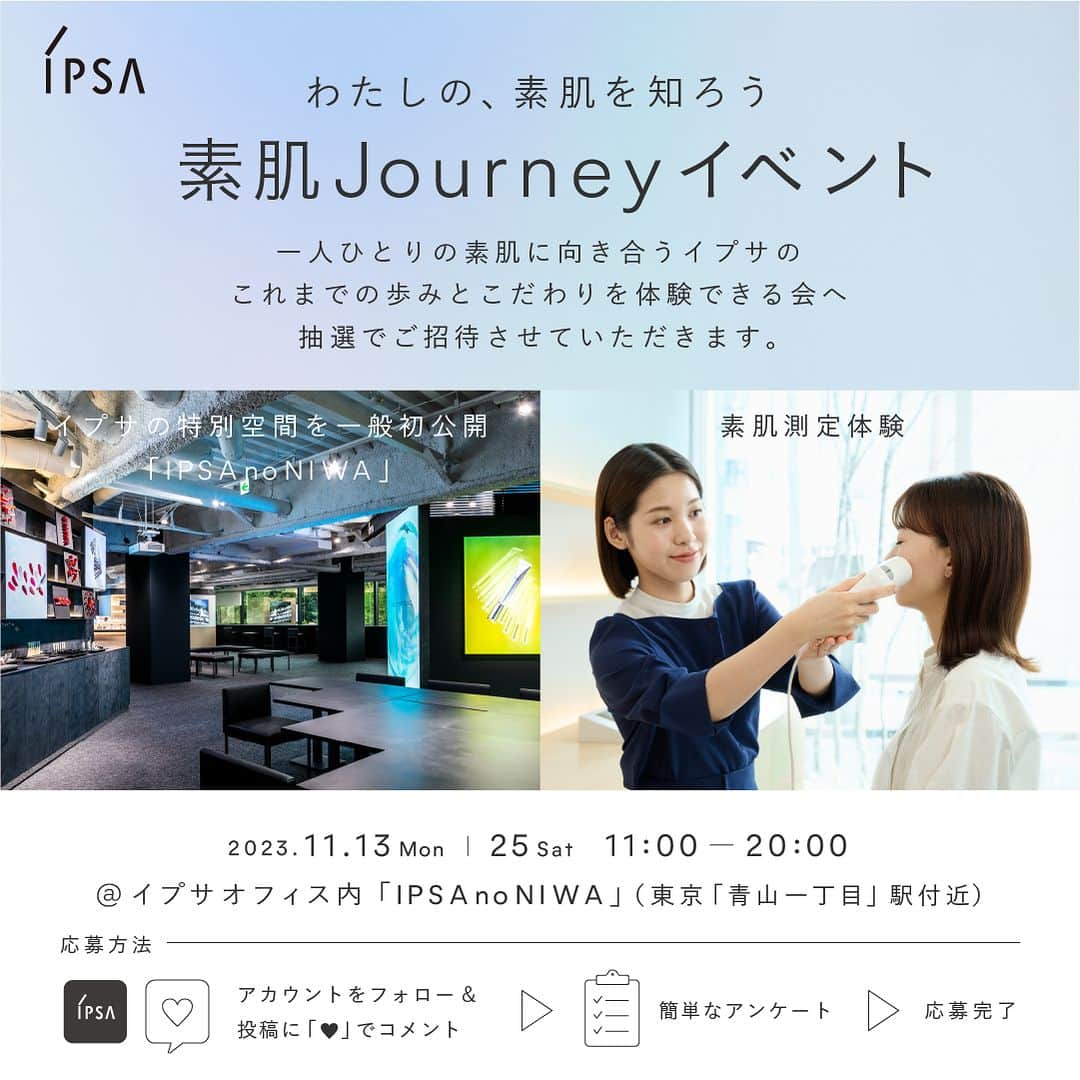 IPSA Japanのインスタグラム：「【イプサの特別空間を⼀般初公開！素肌測定体験イベントへ抽選でご招待】  ご自身では気づけない肌の個性がわかる「素肌測定」体験や、歴代アイテムを展示したライブラリ見学など、この機会にしか体験いただけない内容となっています。ぜひ、お越しください。  ●「素肌Journeyイベント」 　✓イプサオフィス内「IPSA no NIWA」を一般初公開 　✓イプサの歴代アイテムを展示したライブラリーの見学 　✓レシピスト（美容部員）とのカウンセリング＆肌測定器による素肌測定 　✓⾃分の素肌に合った化粧液「ME」と洗顔料をプレゼント 　✓あなただけの美容法を記入したレシピカード、イプサオリジナルグッズをお渡し  ▼応募方法 1.本アカウント（@ipsa_jp）をフォロー 2.この投稿に『💙』でコメント 3.アンケートに回答 アンケートはストーリーズハイライトより回答ください。 〆切は10/22(日)23:59まで  ※本イベントは抽選の上、ご招待をさせていだきます。  #IPSA  #素肌からわたしの自信をつくろう #素肌journeyイベント」