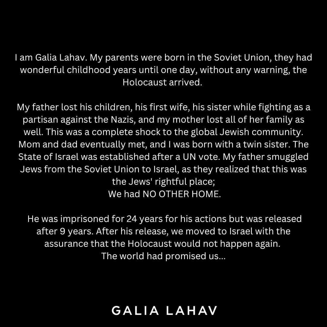 Galia Lahavさんのインスタグラム写真 - (Galia LahavInstagram)「I am Galia. My parents were born in the Soviet Union, they had wonderful childhood years until one day, without any warning, the Holocaust arrived.  My father lost his children, his first wife, his sister while fighting as a partisan against the Nazis, and my mother lost all of her family as well. This was a complete shock to the global Jewish community. Mom and dad eventually met, and I was born with a twin sister. The State of Israel was established after a UN vote. My father smuggled Jews from the Soviet Union to Israel, as they realized that this was the Jews' rightful place; We had NO OTHER HOME. He was imprisoned for 24 years for his actions but was released after 9 years. After his release, we moved to Israel with the assurance that the Holocaust would not happen again. The world had promised us.  We have developed a remarkable country here, becoming the world's high-tech capital, excelling in agriculture, medicine, cyber technology, and fashion innovation. We are a democratic country living in peace and friendship with the Arabs of Israel, including Muslims, Druze, Christians, and Bedouins – We cherish them all. Over the years, we have faced wars with the surrounding countries, but despite everything, we've learned to make peace agreements and work towards a better future.  Terrorist organizations have begun to establish themselves on our northern border and in Gaza, organizations such as Hezbollah, the Islamic Jihad, and Hamas. They are no different from ISIS; They aim to destroy everything we have built. You promised that the Holocaust would not be repeated, so please SUPPORT ISRAEL.」10月12日 0時54分 - galialahav