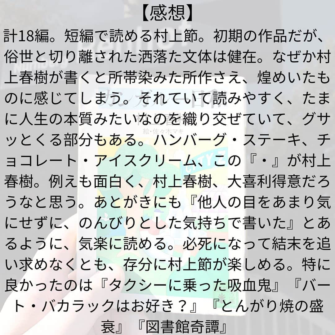 西木ファビアン勇貫さんのインスタグラム写真 - (西木ファビアン勇貫Instagram)「こんちゃ(^^)/  計18編。短編で読める村上節。 初期の作品だが、俗世と切り離された洒落た文体は健在。なぜか村上春樹が書くと所帯染みた所作さえ、煌めいたものに感じてしまう。それていて読みやすく、たまに人生の本質みたいなのを織り交ぜていて、グサッとくる部分もある。  ハンバーグ・ステーキ チョコレート・アイスクリーム ラジオ・カセット スーパー・マーケット  この『・』が村上春樹。 例えも面白く、村上春樹、大喜利得意だろうなと思う。  あとがきにも『他人の目をあまり気にせずに、のんびりとした気持ちで書いた』とあるように、気楽に読める。必死になって結末を追い求めなくとも、存分に村上節が楽しめる。  随所に洒落た部分があるが、僕の完成は洒落ていないので、所帯染みた目線で感想を書いてみる。  『カンガルー日和』 カップルがカンガルーを見に行くだけの話。1ヶ月間、カンガルーを見に行くにふさわしい日を探し求めていたらしい。雨や風が吹いていたら、今日じゃない、としり込み続けて1ヶ月。仕事してないやろ。 ふたりの会話が面白い。  『4月のある晴れた日に100パーセントの女の子に出会うことについて』 原宿で素敵で可愛い女の人とすれ違っただけの話なのに、村上春樹が書くとこんな感じになるのか。 実は昔に出会ってて、その記憶を失っていて……みたいな想像なんてあるあるなのに、あるあるに見えない。  『眠い』 人の結婚式に人数合わせで呼ばれて、眠くて仕方なくなる話。行くって決めたら起きとけ。 眠気を覚ます方法は「スペリングの難しそうな単語をひとつ言ってみてくれないかな」。 牡蠣グラタンを食べながら翼手竜になるところおもろかった。  『タクシーに乗った吸血鬼』 正体明かして、襲わんのかい！ 逆に斬新やった。 「吸血鬼って本当にいると思います？」と切り出すポイント完璧すぎる。  『彼女の町と、彼女の綿羊』 札幌の街で旧友と飲んで、そのあとホテルでテレビを見る話。テレビには北海道のとある町役場の広報課につとめる女性。彼女の身の上を想像し、自分の人生と交差しないことを悟る。  『あしか祭り』 めっちゃショートショート。 あしかが玄関にやってくるところから始まる。ドキドキしたよ。 「メタファーとしてのあしか」と最後に種ばらししてるが、何を指し、皮肉っているのかはわからなかった。  『鏡』 霊感と予知能力、片方に長けた人はいるけど同時に得意な人はいない。そんな入り。たしかに。 それから中学校の夜警をしたエピソードに入る。 鏡に映った自分を自分と認めたくない気持ちはわかるな。  『1963/1982年のイパネマ娘』 19年経ってもレコードと曲は色褪せない。  『バート・バカラックはお好き？』 めっちゃおもしろい。 普通のハンバーグ・ステーキが食べたいのに、○○風ハンバーグ・ステーキしかなくて、店員に言われた通り、ハワイ風ハンバーグ・ステーキを注文してパイナップルを残すくだりは、そばめししかメニューにないお好み焼き屋でご飯を注文して、できませんと言われたことを思いだす。できるやろ。 「文章というのは結局は間に合わせのものなんです。どうか鋭くあろうと思わないで下さい」は、心に残る。  ペン・ソサエティーという団体がある設定も面白かったが、最後がなぜそんな感想になるのだ。  『5月の海岸線』 12年ぶりの帰郷。エッセイのような小説。  『駄目になった王国』 このタイトルと、中身のエピソードをリンクさせるのはさすがとしか言いようがない。 立派な王国が色あせていくのは、二流の共和国が崩壊するときよりずっと物哀しい。  『32歳のデイトリッパー』 人生と退屈についてのお話。ほのぼの。  『とんがり焼の盛衰』 いやー面白い。とんがり鴉。この短編集で1番ホラーなんじゃないかな。短いのに、おぞましい描写が多くてワクワクした。  『チーズ・ケーキのような形をした僕の貧乏』  両側に電車が走る三角地帯に住むことになったカップルの話。なんかノスタルジックになる。そんなところ住んだこともないのに。  『スパゲティーの年に』 洒落てるなぁ。スパゲティ毎日茹でて食べてる。炭水化物摂りすぎや。  『かいつぶり』 この短編で1番意味がわからなかった。  『サウスベイ・ストラット』 村上春樹風ハードボイルド。めっちゃ面白いし、長編で読みたくなる。最高。  『図書館奇譚』 面白いねー。図書館の地下室に閉じ込められるダークファンタジー。羊男と美少女と、靴と犬と老人と。誰でもこの状況ならば逃げ出すことを選ぶかもしれない。  #本 #読書 #読書記録 #読書記録ノート  #小説 #小説好きな人と繋がりたい #小説好き  #小説が好き #本好きな人と繋がりたい  #読書好きな人と繋がりたい #bookstagram  #book #books #novel  #作家 #小説家  #fabibooks #第一芸人文芸部  #村上春樹 #カンガルー日和」10月11日 19時11分 - fabian_westwood