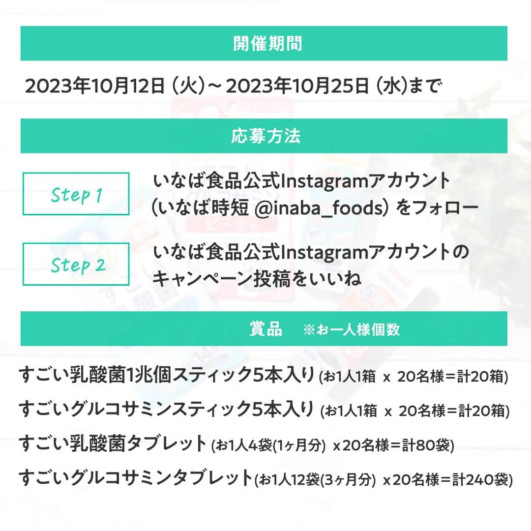 michill_officialさんのインスタグラム写真 - (michill_officialInstagram)「michill byGMO × いなば食品スペシャルコラボキャンペーン🎁🎉 抽選で20名様に、"キレイを保ちたい、活動的で健康的な毎日"を送りたい方に人気のいなば商品ウェルネス商品総計360袋/箱をプレゼント✨ . ＜応募方法＞ ①いなば食品公式Instagramアカウント（いなば時短 @inaba_foods をフォロー） ②いなば食品公式Instagramアカウントのキャンペーン投稿をいいね ・ ＜開催期間＞ 2023年10月12日（火）～10月25日（水）23:59 ・ ＜商品＞ ■すごい乳酸菌1兆個スティック5本入り: お1人1箱 ｘ 20名様＝計20箱 ■すごいグルコサミンスティック5本入り: お1人1箱 ｘ 20名様＝計20箱 ■すごい乳酸菌タブレット: お1人4袋(1ヶ月分) ｘ20名様＝計80袋 ■すごいグルコサミンタブレット:  お1人12袋(3ヶ月分) ｘ20名様＝計240袋 ・ ＜応募条件＞ 上記いなばウェルネス商品のご使用に関するご感想・効能など、ご自身のInstagramで一定期間（2～3ヶ月間）ご投稿いただける方 ※ご投稿頂きましたお写真/動画は、いなば食品SNSや関連サイト・媒体他より、掲載・使用させて頂く場合がございます . ＜当選発表＞ ご当選者には2023年11月上～中旬頃にInstagramのDMにて、 @inaba_foodsのアカウントよりご連絡させて頂きます。 ※発表まではフォロー&いいねの継続をお願いいたします ・ 詳細は「いなば食品公式Instagramアカウント」のキャンペーン投稿をご確認ください。 ・ #michill #ウェルネス #ビューティ #美容 #ヒアルロン酸 #腸活 #グルコサミン #乳酸菌 #すごい乳酸菌 #すごいグルコサミン #いなば時短 #いなば #いなば食品 #キャンペーン #プレゼント企画 #プレゼントキャンペーン #懸賞 #懸賞生活 #懸賞記録 #懸賞好きさんと繋がりたい #プレゼントキャンペーン実施中 #プレキャン #贈り物 #豪華プレゼント」10月12日 14時30分 - michill_official