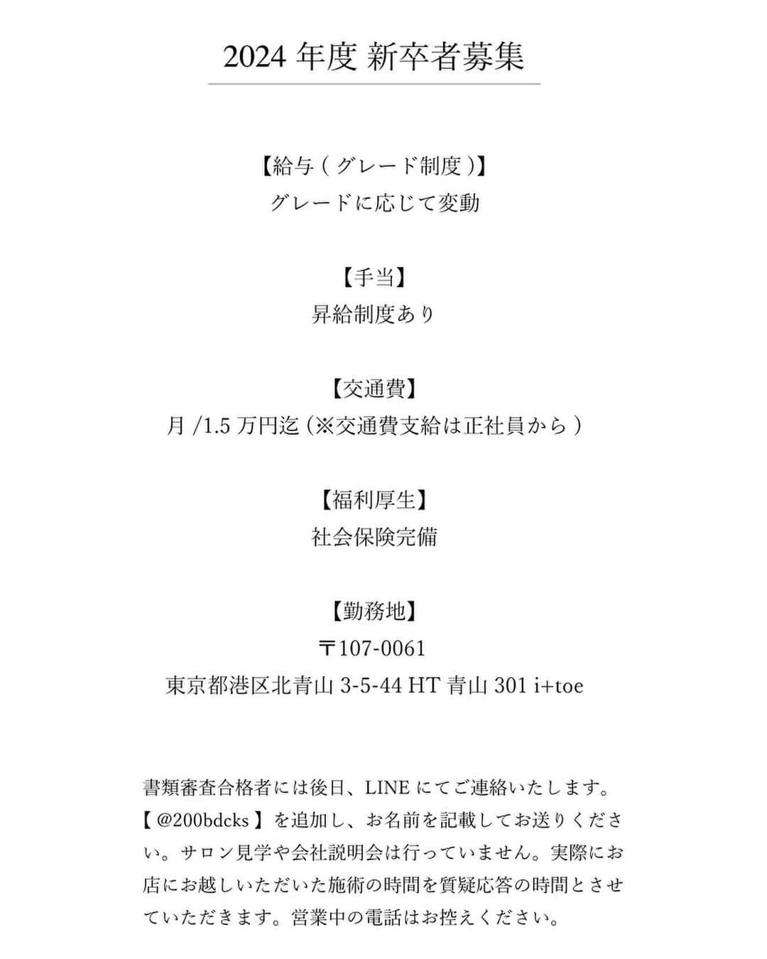 千葉 雄平さんのインスタグラム写真 - (千葉 雄平Instagram)「【RECRUIT】 　 ■10/31〆切募集 2024年度( 2023年卒業予定) 新卒アシスタント 　 ■選考の流れ 　　 一次選考：履歴書、募集課題 二次選考：面接 三次選考：4日間(1日4時間)のインターンシップ＆個人面接  ※選考結果は公式LINE【@200bdcks】にてご連絡いたします。 IDを検索しLINEを追加しましたら、下記情報をご連絡ください。 　 ・お名前 ・全身写真  ■勤務地/書類送付先 〒107-0061 東京都港区北青山3-5-44 HT青山301  ご質問がありましたら( @itoe_recruit )または ( @yuhei.chiba )のDMまでお気軽にご連絡ください。  ※中途アシスタント、中途スタイリストも随維募集しております 　 詳細はこちらまで https://www.enit-hair.com/recruit/　  #美容室求人 #美容師求人 #美容室リクルート #美容師リクルート #表参道美容室 #表参道美容師求人」10月12日 20時20分 - yuhei.chiba