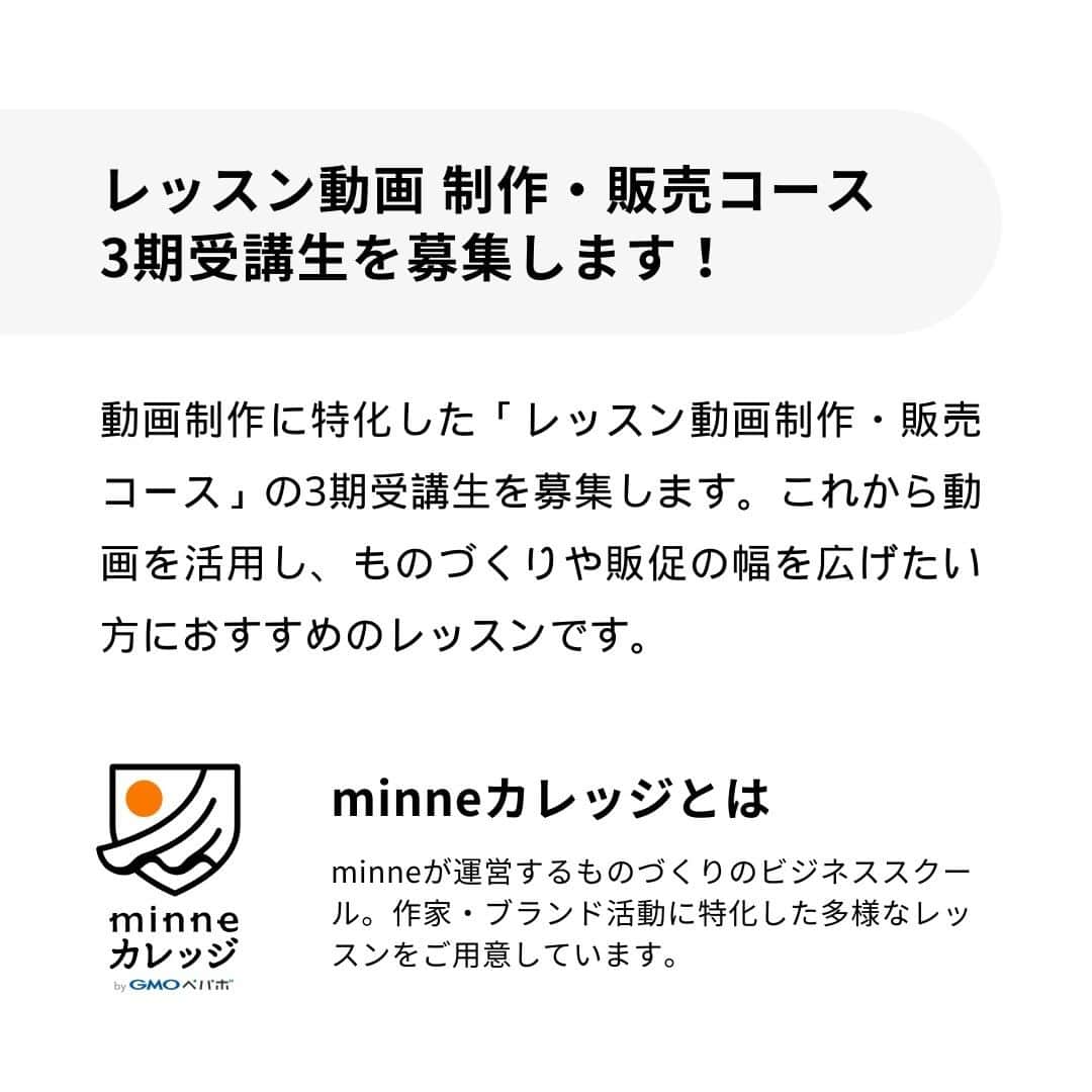 minneのアトリエさんのインスタグラム写真 - (minneのアトリエInstagram)「【minneカレッジ🏫コースレッスン受講生募集開始！】  2023年8月末にminneカレッジの新たなコースレッスンとして開校した『レッスン動画 制作・販売コース』では、早くも11月開校予定の3期受講生募集を開始します！  ━━━━━━━━━━━━━━ コースレッスン概要 ━━━━━━━━━━━━━━ 『レッスン動画 制作・販売コース』は、作品のつくり方をお客様に伝えるためのレッスン動画撮影や編集方法、そして手作りキットの企画・販売に関する作家・ブランド向けのノウハウなどが学べます。  全てのレッスン視聴がスマホで完結、自分の好きな時間に学びを進められるので、日々忙しい作家・ブランドのみなさんにおすすめ！ 講師陣が解説するレッスン動画を見ながら学習していただき、質問があればチャットツールで気軽に相談することができます。 また、初回オリエンテーションはZoomを使用し完全オンライン開催となりますので、全国どこからでも参加可能です（※当日ご欠席の方へは、後日アーカイブ動画を共有します）  ■こんな方におすすめ！ ・レッスン動画の撮影や編集スキルを習得したい ・手作りキットを企画したり、今ある手作りキット作品の売上を伸ばしていきたい ・作品以外の新たな商材を企画・販売し、事業を展開したい ・専門家や講師からのレビューを受けて自身の販売スキルをアップデートしたい  ■レッスン期間 2023年11月17日（金）〜2023年12月18日（月） 約1ヶ月間の短期集中コースです。  ■募集〆切 2023年11月6日（月）23時59分  ▼『レッスン動画 制作・販売コース』特設ページ https://minne.com/lp/minne-college/lesson-movie @minne_lab プロフィール欄リンクの『minneカレッジ特設ページ』からもご覧いただけます。  ━━━━━━━━━━━━━━ 10/17(火)、26(木)10:00～11:00 説明＆相談会を実施します！ ━━━━━━━━━━━━━━ 「minneカレッジってどんなスクールなの？」「レッスン動画 制作・販売コースでは何が学べるの？」など、minneカレッジに関する詳しいご紹介と、参加される皆さまからのご質問・ご相談にお答えする会を開催します。 実際にコースレッスンを担当している講師と運営事務局スタッフが説明＆質問にお答えしますので、この機会にぜひご参加ください。※説明＆相談会は無料でご参加いただけます。  ＜開催日＞ 10月17日(火)10:00～11:00 10月26日(木)10:00～11:00 各回定員を設けておりませんので、お申し込みいただいた回にご参加いただけます。  ＜説明＆相談会の流れ＞ 1. minneカレッジ運営事務局より、募集中のコースレッスンについてスライドを映しながらご説明します ※こちらのパートは、スライド投影画面を録画し後日アーカイブ動画を公開する予定です。参加者のお顔は映らないよう配慮しますのでご安心ください。 2. 参加者からのご質問に、minneカレッジ講師やminneカレッジ運営事務局スタッフが直接お答えします 　 ＜参加方法＞ Zoomで説明会会場のURLを発行します。オンラインでご参加ください。 ※Zoom無料アプリのインストールが必要です。  ▼説明＆相談会参加申し込みフォーム https://forms.office.com/r/3M6MB79jpY @minne_lab プロフィール欄リンクの『【受付中】レッスン動画 制作・販売コース説明＆相談会』からもお申し込みいただけます。  minneカレッジのコースレッスンを受講して『作品販売以外の新たな売上の柱』を作り、作家・ブランド活動の幅を広げてみませんか？ 本コースは3期が年内最後の開校となりますので、受講を検討されていた方はもちろん、今回minneカレッジを初めて知ってくださった方も、ぜひこの機会にチェックしてみてください。  #minneカレッジ #ミンカレ #カレッジ #minne #ミンネ #minneLAB #minneで学ぶ #ものづくり #ビジネス #ビジネススキル #ハンドメイド #ハンドメイド作家 #オンライン講師 #講師 #オンラインレッスン #手作りキット #キット #レッスン動画 #動画制作 #動画編集 #フリーランス #作家 #ブランド」10月12日 17時35分 - minne_lab
