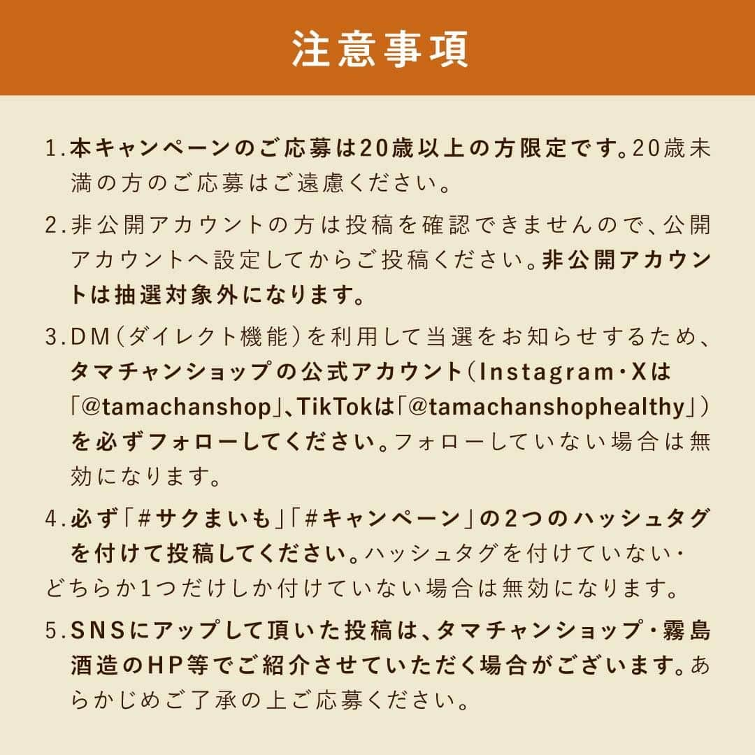 タマチャンショップさんのインスタグラム写真 - (タマチャンショップInstagram)「＼発売を記念してSNS投稿キャンペーン開催🍠／  10月13日・さつまいもの日に、 霧島酒造とタマチャンショップが共同開発した 新感覚 芋けんぴ「サクまいも」が新発売！  霧島焼酎にも使用されているさつまいも「黄金千貫（コガネセンガン）」を減圧フライ製法により、さつまいも本来の色や味わいはそのままに”サクっと”した食感に仕上げました。  「サクまいも」の発売を記念して、SNS投稿キャンペーンを開催します🎉 ご応募いただいた投稿の中から、合計13名様に霧島焼酎やヘルシーおつまみなどをお届け！　 お手元にサクまいもが届いたら、ぜひ撮影してSNSにシェアしてくださいね♪  《応募方法》 （1）タマチャンショップ公式アカウント（@tamachanshop）をフォロー （2）サクまいもを食べている様子を写真・動画で撮る （3）「#サクまいも」「#キャンペーン」2つのハッシュタグをつけてInstagramに投稿する ※X（旧Twitter）、TikTokでも応募可能です。詳しくはキャンペーン特設ページをご覧ください。 https://tamachanshop.jp/campaign/sakumaimo-campaign2023/  《 応募期間 》 2023年10月13日（金）～2023年12月13日（水）まで  《 賞品について 》 ・グランプリ − 1名様 　黒霧島MELT、黒霧島カステラ、じゅうにんおいも（紅はるか平干し）、ななつのしあわせミックスナッツ（とろけるカカオ仕立て）  ・準グランプリ − 2名様 　KIRISHIMA BEER&発泡酒 5本飲み比べセット、 ななつのしあわせミックスナッツ（もくもくスモーク仕立て）  ・サクまいも賞 − 10名様 　黒霧島に合う 亀田の柿の種（味噌モツ鍋風味）、 OH!オサカーナ（焼き安納スイートポテト）  当選された⽅には、2023年12⽉14⽇以降にInstagram上のDMにてご連絡いたします。ご連絡の際にフォローが解除されていると、当選が無効となりますのでご注意ください。  《 サクまいもについて 》 ■販売価格 サクまいも(プレーン/ソルト/スイート)　各￥480(税抜価格￥444)  ■取扱店舗 ・「焼酎の里 霧島ファクトリーガーデン　ショップ（@kirishima_factorygarden）」 ・タマチャンショップ公式オンラインストアおよびECモール各店  《 注意事項 》 ※本キャンペーンのご応募は20歳以上の方限定です。20歳未満の方のご応募はご遠慮ください。 ※ご応募アカウントが非公開設定の場合、選考対象外となります。 ※当選の通知後、指定期間内にご連絡が取れない場合は当選無効となります。 ※当選賞品のお届けは、2023年12月中旬〜下旬頃を予定しております。 ※発送時期により到着予定がずれる場合があるのでご了承ください。 ※当選賞品の発送は、日本国内に限ります。（海外発送はできません） ※当選賞品の返品・交換はできません。 ※タマチャンショップを装った偽アカウントからのメッセージは無視またはブロックをお願いいたします。 ※このキャンペーンの当選通知は、このアカウント「@tamachanshop」からメッセージをお送りいたします。  #サクまいも #キャンペーン #タマチャンショップ #tamachanshop #霧島酒造 #霧島 #黒霧島 #霧島ファクトリーガーデン #芋けんぴ #宮崎グルメ #さつまいも #黒霧島MELT #KIRISHIMABEER #オサカーナ #じゅうにんおいも #ミックスナッツ #柿の種 #お酒好き  #本格焼酎 #おつまみ #プレキャン #懸賞  #プレゼント企画 #プレゼントキャンペーン #フォトコン#フォトコンテスト開催中 #プレゼント企画 #フォトキャンペーン」10月13日 10時00分 - tamachanshop