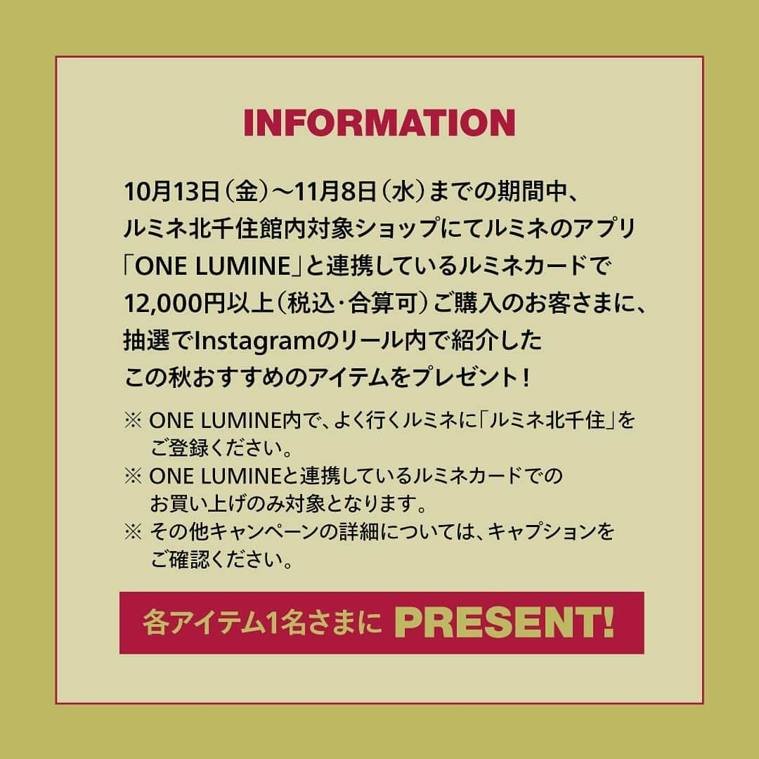 ルミネ北千住さんのインスタグラム写真 - (ルミネ北千住Instagram)「【プレゼントキャンペーン】  -MY DREAM CLOSET-  10月13日（金）～11月8日（水）までの期間中、ルミネ北千住館内対象ショップにて ルミネのアプリ「ONE LUMINE」と連携しているルミネカードで 12,000円以上（税込・合算可）ご購入のお客さまに、 抽選でInstagramのリール内で紹介したこの秋おすすめのアイテムをプレゼント！ ※ONE LUMINE内で、よく行くルミネに「ルミネ北千住」をご登録ください。 ※ONE LUMINEと連携しているルミネカードでのお買い上げのみ対象となります。  ＜注意事項＞ ※ご応募はお一人さま1回限定。 ※お買い物履歴を確認したい場合は、マイページ左上のメニューバーから「履歴」を選択し、 　「お買い物履歴」をご確認ください。 ※お客さまのルミネカード情報に登録されたご住所あてにお届けいたしますので、 　必ず最新の情報が登録されていることをご確認のうえ、ご応募ください。 ※応募フォームが通知されていても、お買い上げ金額が12,000円（税込・合算可）未満の場合は 　対象外となりますのでご注意ください。 ※キャンペーン内容は、不測の事態などやむを得ない事情により、予告なしに変更や中止となる場合がございます。 　あらかじめご了承ください。  #ルミネ北千住 #luminekitasenju #北千住 #JOURNALSTANDARD #ジャーナルスタンダード #ビームス #beams #トゥモローランド #tomorrowland #スピックアンドスパン #spickandspan #秋服 ＃ニット #コート #鈴木友菜」10月13日 12時55分 - lumine_kitasenju