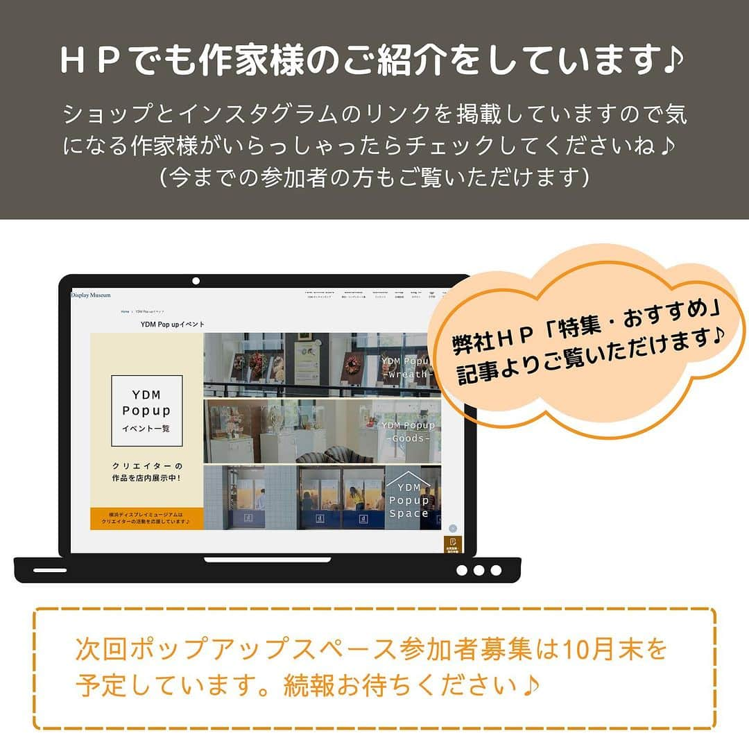 横浜ディスプレイミュージアムさんのインスタグラム写真 - (横浜ディスプレイミュージアムInstagram)「現在展示中！ ポップアップスペース参加者をご紹介♪   今年より開始いたしました #ydmポップアップスペース ご好評につき通年で展開することとなりました✨     横浜ディスプレイミュージアム(YDM)には たくさんのクリエイターが訪れます YDMと関わる多くのクリエイター様の活動を 応援したいとの思いから 作品を通じて様々な方々との繋がりを 作ることができる展示スペースを設けました♪  店内でのご紹介以外でも フライヤーの作成、HPでのご紹介など 皆様の活動をバックアップさせていただいております！   YDMの業務会員であれば参加できる 展示イベントとなっていますので ぜひ多彩なクリエイターの方々の ご参加をお待ちしております。   次回の募集は10月末を予定😊 展示希望の方は続報をお待ちください✨ ⁡ ディスプレイスタイリング専門アカウント @ydm_deco.styling : フェイクグリーンスタイリング専門アカウント @ydm_fakegreen.styling : アーティフィシャルフラワー専門アカウント @ydmarrangementline : 横浜ディスプレイミュージアム公式 ディスプレイ専門アカデミー @jdca_school : プチプチハッピープラス 株式会社ポピーが運営♪ 全国の100円ショップで展開中♪ @puchihapi ⁡ ⁡ #横浜ディスプレイミュージアム#ydmポップアップスペース#作品展示#ハンドメイド作家#ハンドメイドマルシェ」10月14日 12時10分 - yokohamadisplaymuseum