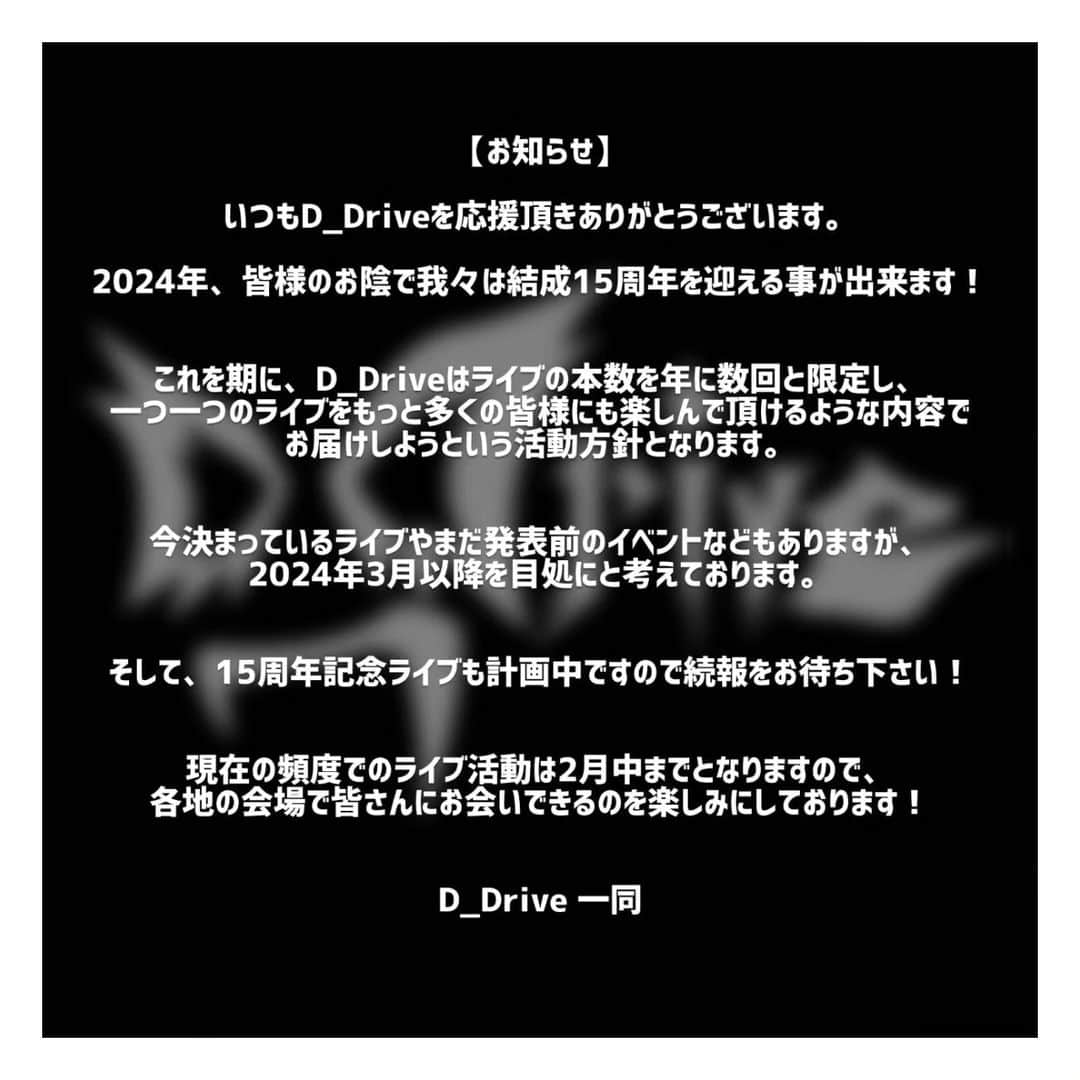 D_Driveのインスタグラム：「【お知らせ】 いつもD_Driveを応援頂きありがとうございます。 2024年、皆様のお陰で我々は結成15周年を迎える事が出来ます！  これを期に、D_Driveはライブの本数を年に数回と限定し、一つ一つのライブをもっと多くの皆様にも楽しんで頂けるような内容でお届けしようという活動方針となります。  今決まっているライブやまだ発表前のイベントなどもありますが、 2024年3月以降を目処にと考えております。  そして、15周年記念ライブも計画中ですので続報をお待ち下さい！  現在の頻度でのライブ活動は2月中までとなりますので、 各地の会場で皆さんにお会いできるのを楽しみにしております！  D_Drive 一同」