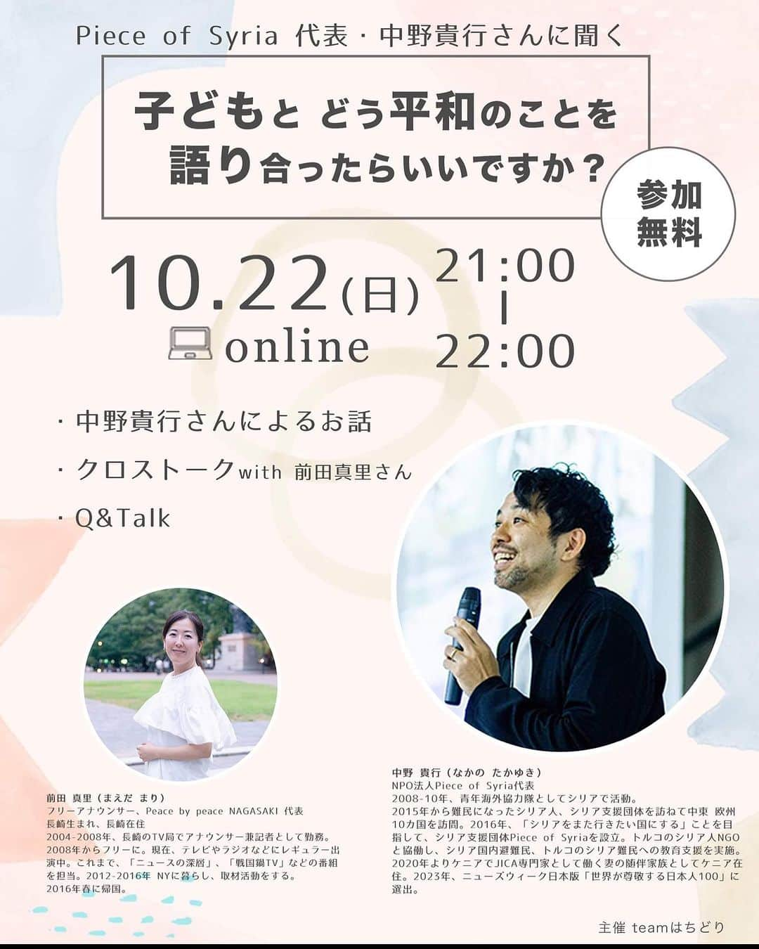 前田真里のインスタグラム：「team はちどり リスペクトする友達 @hachidoriphoto あゆみさんに声をかけていただきクロストークさせていただくことに🍀  めいむさん、つぼけんさん、teamはちどりの 皆さん、ありがとうございます！  子どもたちと接する機会が多いかたがた 先生、保護者、社会貢献活動をしているみなさん  「平和」についてどうつたえたらいいのか一緒に 学ばせていただけたら、と思っています。  22日夜 オンライン開催です！  転記↓  ・  Piece of Syriaの 中野 貴行　さんに聞く  「子どもとどう平和を語ったらいいですか？」 開催します！ 　　  シリアの人に出会ってからというもの、シリアに親近感が。 中野さんに出会ってからというもの、シリアにますます興味津々。 パワフルで、元気１２０％な中野さんからシリアの魅力を聞けばもうシリアに焦がれずにはいられない。 　 そんな彼と語るトークイベント。  テーマは 「子どもとどう平和を語ったらいいですか？」  私自身の課題でもあります、このトピック。 平和でない状況と縁遠い世代とは、私たち親世代も同じこと。 でも語りたい。語ることで、感じる瞬間を増やして、解像度を高くして、創っていきたいのです。 　 シリアに教育を届ける活動をしている中野さんに シリアのことをお聞きしながら深めていきましょう。 　 親御さん、教職員の方々、子どもと関わる方々、興味を持ってくださる方々と一緒に、この場をつくれたらと思っています。 ぜひ。 　  ＝＝＝＝＝＝＝＝＝＝＝ Piece of Syriaの 中野 貴行 さんに聞く  「子どもとどう平和を語ったらいいですか？」  ◆日時◆ 2023.10.22(日) 21:00-22:00 　 ◆参加費◆ 無料  ＝＝＝＝＝＝＝ 　 ロシアによるウクライナ侵攻を目の当たりにしたとき、多くの親御さんから聞こえてきたのは 「子どもとどうこのことを話したらいいか分からない」 という声でした。世界中、たとえばシリアでは今も戦争が続いています。 しかし、ウクライナで起きているのは、親世代の私たちが初めて身近に感じた戦争だったため 一気に戦争との距離が近くなったのかもしれません。 平和を願う一方で、「戦争はダメだ」というだけでは平和を守ることは難しい現実も知っています。  どう子どもたちと「平和」を語ることができる？  「平和」を子どもたちに自分ごととして考えてもらうには？  「平和」について子どもたちと語る場を作りたいが、どう話したらいい？  「平和」と「戦争」は同時に語らないといけないの？  そんな大人が抱えるモヤモヤにもフォーカスしながら、 シリアの子どもたちに教育を届ける活動をしているPiece of Syria代表の中野貴行さんと語り合いませんか？  ◆ゲストプロフィール  中野 貴行（なかの たかゆき） 2008-10年、青年海外協力隊としてシリアで活動。2015年から難民になったシリア人、シリア支援団体を訪ねて中東·欧州10カ国を訪問。2016年、「シリアをまた行きたい国にする」ことを目指して、シリア支援団体Piece of Syriaを設立。トルコのシリア人NGOと協働し、シリア国内避難民、トルコのシリア難民への教育支援を実施。2020年よりケニアでJICA専門家として働く妻の随伴家族としてケニア在住。2023年、ニューズウィーク日本版「世界が尊敬する日本人100」に選出。  Piece of Syria 「シリアをまた行きたい国にする」ことを目指し、2016年に設立。2021年7月にNPO法人化。支援が届きにくいシリア北部の幼稚園·小学校や、トルコ南部の補習校などに教育を届けています。また、日本全国·オンラインで「シリアの今と昔」を伝えることを通じて、平和について考える講演·写真展などのイベントを実施。 ウェブサイト： https://piece-of-syria.org/ 各SNS: https://lit.link/pieceofsyria  ◆日時◆ 2023.10.22(日) 21:00-22:00  ◆内容◆ ・中野さんによるプレゼン ・クロストーク ・Q&talk  ◆参加お申し込み◆ https://pieceofsyria-teamh-peacen.peatix.com/  ◆特に届けたい◆ 教育関係者、保育関係者、保護者など子どもと関わる全ての方  主催：Teamはちどり  Special ありがとう：Maeda Mari　谷本 明夢　Kentaro Tsuboya」