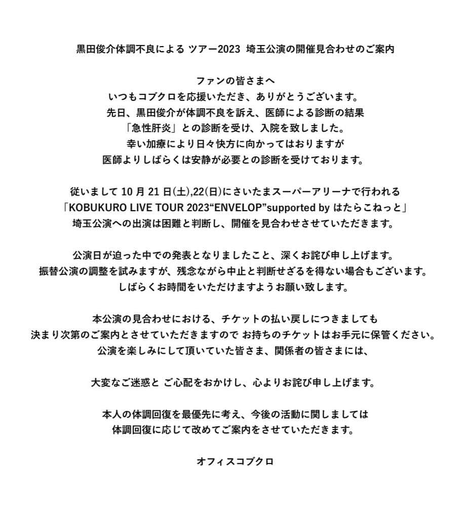 小渕健太郎のインスタグラム：「いつもコブクロを応援して下さり、有難うございます。突然のお知らせにより、大変ご心配をおかけ致します。 今回のさいたま公演は、黒田の体調の回復を最優先し、見送る判断となりました。 チケットを購入し、楽しみにして下さっていた皆様には、残念なお知らせとなってしまいましたが、どうか、黒田の体調の回復を願って、ご理解頂けたら幸いです。  体調は、日に日に改善しているとの連絡をもらっているので、ゆっくり休んだ後、また元気になったら、是非、ライブに足を運んで頂けたらと思います。  また、先々の予定など決まりましたらお知らせしますので、よろしくお願いします。  小渕健太郎」