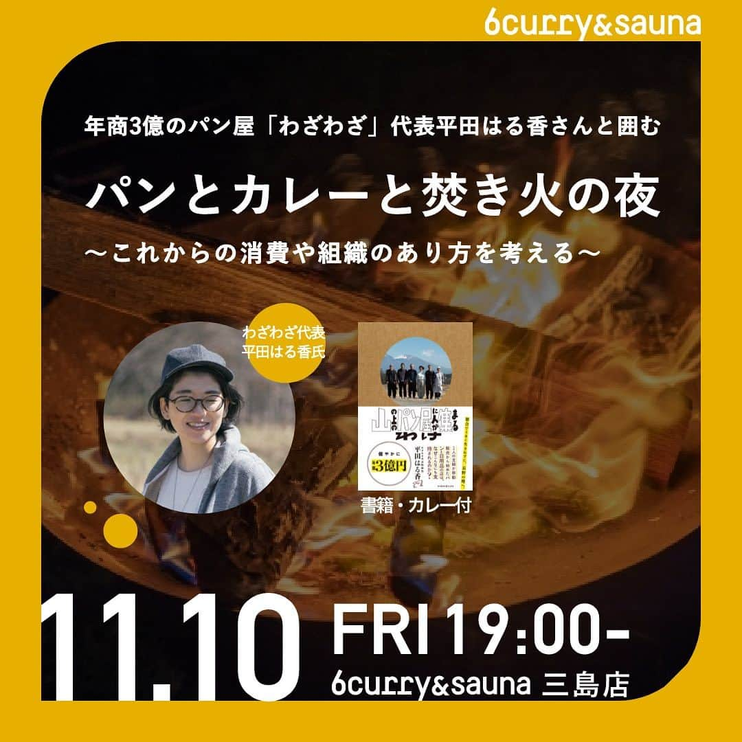 6curryのインスタグラム：「📣イベントお知らせ📣  年商3億のパン屋「わざわざ」代表平田はる香さんと囲む 「パンとカレーと焚き火の夜 」 〜これからの消費や組織のあり方を考える〜  6curry&sauna三島店にて、平田はる香さんとパンとカレーと焚き火を囲いながらトークショーを開催いたします！参加チケットには、書籍とカレー1杯がセットでついています！📕🍛✨  📅11月10日 (金)19:00 - 21:30  詳細、お申し込みはpeatixにて↓ https://peatix.com/event/3731363/  - - - - - - - - - -  平田さんは、都内でDJを経験後、結婚を期に長野へ移住され、パン作りや日用品販売をはじめ、現在では年商３億の売上のお店に成長させます。さらに、2023年7月には、B Corp「利益追求をメインの目的とはせず、公益性のある企業を認証する制度」の取得や、スモールビジネスでまちを元気にする取り組み「N.PARK PROJECT NAGANO（エヌパークプロジェクト ナガノ）」を中川政七商店と共に実施されています。そんな平田さんのトークを、パンとカレーと焚き火を囲いながら楽しむ夜を、お楽しみください。  🎤平田はる香（ひらた・はるか）さんのご紹介  パンと日用品の店「わざわざ」代表取締役。 2009年長野県東御市の山の上に趣味であった⽇⽤品の収集とパンの製造を掛け合わせた店「わざわざ」を⼀⼈で開業。 2017年に株式会社わざわざを設立。 2019年東御市内に２店舗目となる喫茶/ギャラリー/本屋「問tou」を出店。 2020年度で従業員20数名で年商3億3千万円を達成。 2023年度に3、4店舗目となるコンビニ型店舗「わざマート」、体験型施設「よき生活研究所」を同市内に出店。また初の著作「山のパン屋に人が集まるわけ」がサイボウズ式ブックスより出版された。  📣トークイベント当日のだけでなく、当日提供するお野菜の収穫体験やカレーづくりを開催します！  ①10.28 "はじかれ"野菜の収穫体験（三島市内） 平田さんトークイベント当日に提供する「カレーの材料」になります！）収穫体験からご希望の方は、チケット購入者さまに送られるメッセージより、収穫体験グループ（LINEオープンチャット）にお入りください。 ②11月上旬 スパイスカレーの仕込み体験！ トークイベントの直前に、はじかれ野菜を活用したスパイスカレーを作ります！基本的には①の収穫体験のメンバーにご案内いたしますが、カレーだけのご参加も大歓迎です。  - - - - - - - - - -  ⏰当日のタイムスケジュール 18:30　イベント受付開始 19:00　トークショースタート 20:00　平田さんと焚き火を囲んで、団欒タイム 21:30　締め ※カレー・パンなどの飲食は、イベント時間中はいつでも可能です。 　 🎫 参加チケット ・6curry&メンバーチケット・・・¥2,000 ・一般チケット・・・¥2,500  🎫参加チケットに含まれるもの ・平田はる香さん著「山の上のパン屋に人が集まるわけ」書籍 ×１冊 ・平田はる香さんのトークショー参加権利 ・はじかれ野菜で作ったスパイスカレー ・10.28＆11月上旬に行われる、収穫体験＆スパイスカレーづくり（任意）  ※6curry&saunaメンバーのカレー一杯無料権利は本イベントのカレーは適用されません。 ※通常営業メニューのカレーは無料になります。テイクアウトも対応しておりますのでご利用ください。  🍅その他、一夜限りのスペシャル料理 ・決まり次第お知らせいたします★  ✋こんな方におすすめ！ ・美味しいパン、カレーを作りたい人！食べたい人！ ・これからの時代の消費のあり方や組織、チームづくりについて考える機会にしたい！ ・等身大の自分で働くことを選択したいけど一歩踏み出せていない人 ・畑でお野菜を収穫したい！カレーを作りたい！はじかれ野菜の実態を知りたい！  📍アクセス 6curry&sauna 三島店　LtG Start up Studio 住所:〒411-0853 静岡県三島市大社町１８−５２  #6curry三島 #6curry #シックスカレー #カレー #スパイス #スパイスカレー #サウナ #焚き火 #curry #sauna #spice #イベント #event #静岡 #三島 #コミュニティ #わざわざ #出版記念イベント」