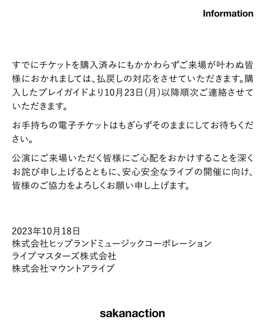 サカナクションさんのインスタグラム写真 - (サカナクションInstagram)「山口一郎ソロツアー「懐かしい月は新しい月“蜃気楼”」 10月19日(木)小樽市民会館の警備体制強化について  平素よりサカナクションを応援いただき、ありがとうございます。 10月18日朝、マネジメント宛に、小樽市民会館公演の中止を求める脅迫メールが届きました。この事態を受け所轄警察署・会場・関係機関各所と開催の可否も含め協議しましたが、当日は警備体制を強化して予定通り開催すべく準備を進めることとなりました。 安全面・防犯面強化の為、会場内外および周辺の警備人員増強、ご入場時のお客様のお荷物検査、金属探知機によるチェック等を実施させていただきます。ご入場にお時間を頂く場合がございますのであらかじめご了承ください。  すでにチケットを購入済みにもかかわらずご来場が叶わぬ皆様におかれましては、払戻しの対応をさせていただきます。購入したプレイガイドより10月23日(月)以降順次ご連絡させていただきます。 お手持ちの電子チケットはもぎらずそのままにしてお待ちください。  公演にご来場いただく皆様にご心配をおかけすることを深くお詫び申し上げるとともに、安心安全なライブの開催に向け、皆様のご協力をよろしくお願い申し上げます。  2023年10月18日  株式会社ヒップランドミュージックコーポレーション ライブマスターズ株式会社 株式会社マウントアライブ  #懐かしい月は新しい月蜃気楼 #蜃気楼ツアー」10月18日 21時35分 - sakanaction_jp