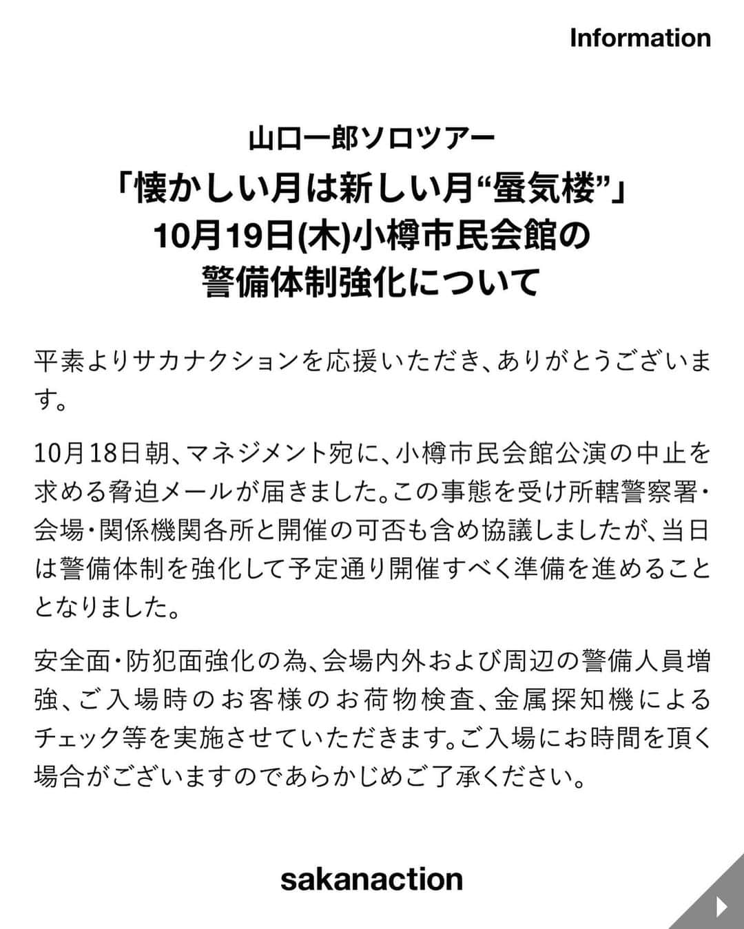 サカナクションのインスタグラム：「山口一郎ソロツアー「懐かしい月は新しい月“蜃気楼”」 10月19日(木)小樽市民会館の警備体制強化について  平素よりサカナクションを応援いただき、ありがとうございます。 10月18日朝、マネジメント宛に、小樽市民会館公演の中止を求める脅迫メールが届きました。この事態を受け所轄警察署・会場・関係機関各所と開催の可否も含め協議しましたが、当日は警備体制を強化して予定通り開催すべく準備を進めることとなりました。 安全面・防犯面強化の為、会場内外および周辺の警備人員増強、ご入場時のお客様のお荷物検査、金属探知機によるチェック等を実施させていただきます。ご入場にお時間を頂く場合がございますのであらかじめご了承ください。  すでにチケットを購入済みにもかかわらずご来場が叶わぬ皆様におかれましては、払戻しの対応をさせていただきます。購入したプレイガイドより10月23日(月)以降順次ご連絡させていただきます。 お手持ちの電子チケットはもぎらずそのままにしてお待ちください。  公演にご来場いただく皆様にご心配をおかけすることを深くお詫び申し上げるとともに、安心安全なライブの開催に向け、皆様のご協力をよろしくお願い申し上げます。  2023年10月18日  株式会社ヒップランドミュージックコーポレーション ライブマスターズ株式会社 株式会社マウントアライブ  #懐かしい月は新しい月蜃気楼 #蜃気楼ツアー」