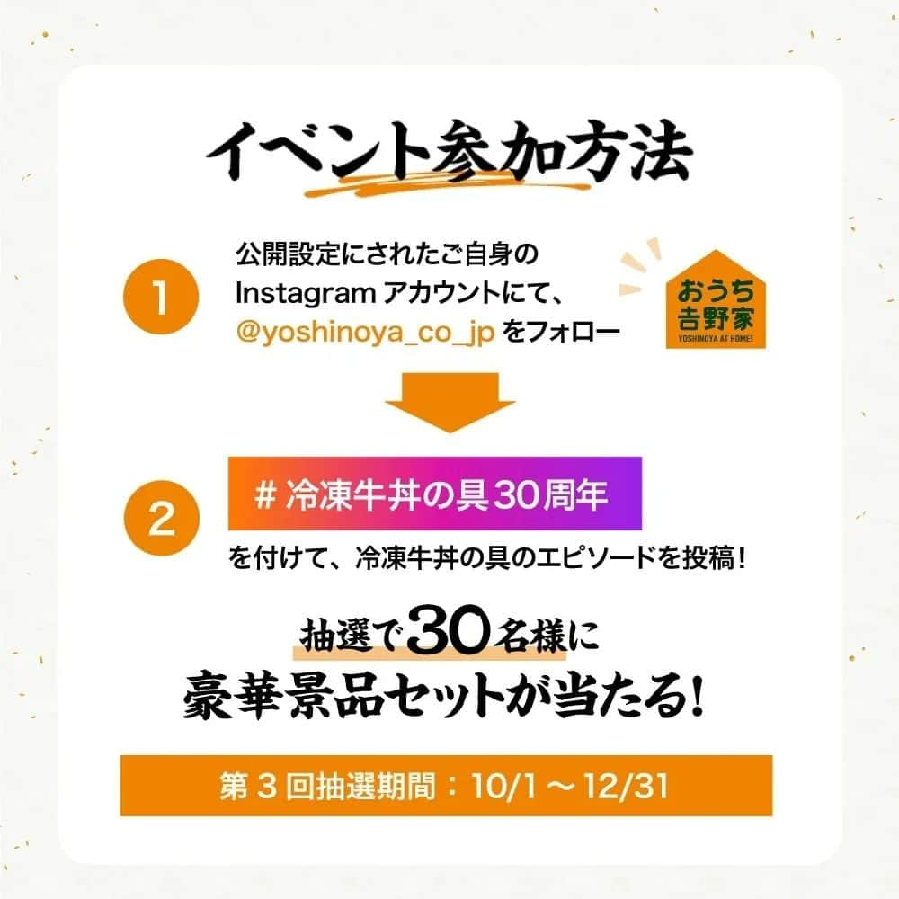 吉野家さんのインスタグラム写真 - (吉野家Instagram)「＼おかげさまで30周年！記念イベント最終回🎊／  吉野家冷凍牛丼の具は1993年に発売し 30周年を迎えました！ 皆さまのご愛顧に深く感謝いたします😌  今回はいよいよ30周年記念 最後のエピソードを募集🙌  ぜひ『おうちで食べた吉野家の思い出』をシェアして 記念イベントにご参加下さい✨  12月31日までの第3回抽選期間では 『2種の丼+丼柄茶碗　冷凍牛丼の具4袋』が当たります！  写真、文章、川柳、イラストなど…形式はなんでもOK👍 皆さまの『冷凍牛丼の具にまつわるエピソード』や 思い出をご投稿ください。 期間中なら何度でも投稿OK✨ （Instagramご投稿の他メール送信での参加も可能）  皆さまからのたくさんのご応募お待ちしております🙌  【SNS参加方法】  ①公開設定にされたご自身のInstagramアカウントにて このアカウント（ @yoshinoya_co_jp ）をフォロー ②「#冷凍牛丼の具30周年」を付けて、 冷凍牛丼の具のエピソードを投稿！  ✨こちらのキャンペーン投稿に いいね＆リポストやストーリーシェアを していただけると嬉しいです✨  【第3回思い出イベント期間】 〜2023年12年月31(日)まで  【商品】 『2種の丼+丼柄茶碗　冷凍牛丼の具4袋』  【当選者数】 30名様  【当選者発表】 キャンペーン終了後にInstagram上のDMにてご連絡いたします。 ⚠️偽アカウントにご注意ください⚠️ おうち吉野家の公式アカウントからは、2023年12月31日までの期間に当キャンペーンに関して当選通知のメッセージを送信することは一切ありません。 また、弊社からクレジットカード情報や口座情報をお聞きすることは決してございませんのでご注意ください。  【募集要項及びご注意】 ・キャンペーン開始から当選期間までの一定期間、アカウントをフォローしていない方は、当キャンペーンの当選対象外となります。 ・商品発送の都合上、恐れ入りますが当選者は日本国内にお住まいの方に限らせていただきます。 ・応募に関わるインターネット接続料、パケット通信料などの諸経費は、ご応募される方のご負担となります。  #おうち吉野家 #吉野家冷凍牛丼の具  #吉野家冷凍牛丼 #吉野家 #おうちごはん #時短レシピ  #簡単レシピ #アレンジレシピ  #アレンジ料理 #牛丼 #冷凍食品 #料理 #インスタキャンペーン #キャンペーン  #プレゼント企画 #プレゼントキャンペーン #プレゼント応募 #プレゼント企画開催中#30周年記念イベント #記念イベント #SNS投稿イベント #思い出を投稿しよう #豪華賞品が当たる #特製丼」10月19日 18時29分 - yoshinoya_co_jp