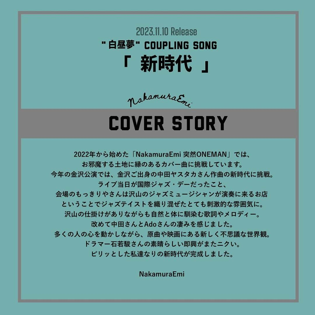 NakamuraEmiさんのインスタグラム写真 - (NakamuraEmiInstagram)「📢  2023.11.10 RELEASE  "白昼夢"   ／ カップリングカバー曲解禁 ＼  　　新 　　時 　　代  Ado Cover Lyrics & Music: 中田ヤスタカ Arranged & Produced: カワムラヒロシ   8cmCD予約受付中 限定1000枚 全て手書きサイン入り✒︎   https://t.co/HGCwD2D0YN   .........................................  COVER STORY .........................................  2022年から始めた「NakamuraEmi 突然ONEMAN」では、お邪魔する土地に縁のあるカバー曲に挑戦しています。 今年の金沢公演では、金沢ご出身の中田ヤスタカさん作曲の新時代に挑戦。ライブ当日が国際ジャズ・デーだったこと、会場のもっきりやさんは沢山のジャズミュージシャンが演奏に来るお店ということでジャズテイストを織り混ぜたとても刺激的な雰囲気に。沢山の仕掛けがありながらも自然と体に馴染む歌詞やメロディー。改めて中田さんとAdoさんの凄みを感じました。多くの人の心を動かしながら、原曲や映画にある新しく不思議な世界観。ドラマー石若駿さんの素晴らしい即興がまたニクい。ピリッとした私達なりの新時代が完成しました。  #NakamuraEmi #カワムラヒロシ #突然oneman #ご当地カバー曲」10月20日 23時13分 - nou.emi