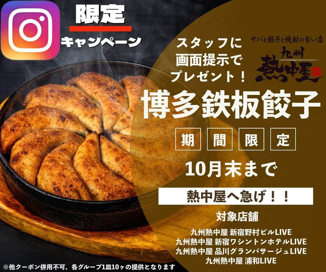 九州熱中屋のインスタグラム：「【九州熱中屋よりゲリラキャンペーン！】  Instagramをご覧になられているお客様へ餃子10個をプレゼント😎  対象店舗は 九州熱中屋 浦和LIVE 九州熱中屋 品川グランパサージュLIVE 九州熱中屋 新宿野村ビルLIVE 九州熱中屋 新宿ワシントンホテルLIVE  の4店舗となります。 他店舗では使用できませんのでご注意ください。  この秋は熱中屋へ急げ💨😝  ※他クーポンとの併用不可 ※各グループ1皿10ヶのご提供となります。  #九州熱中屋 #熱中屋 #博多鉄板餃子 #餃子部 #鉄鍋餃子 #餃子」