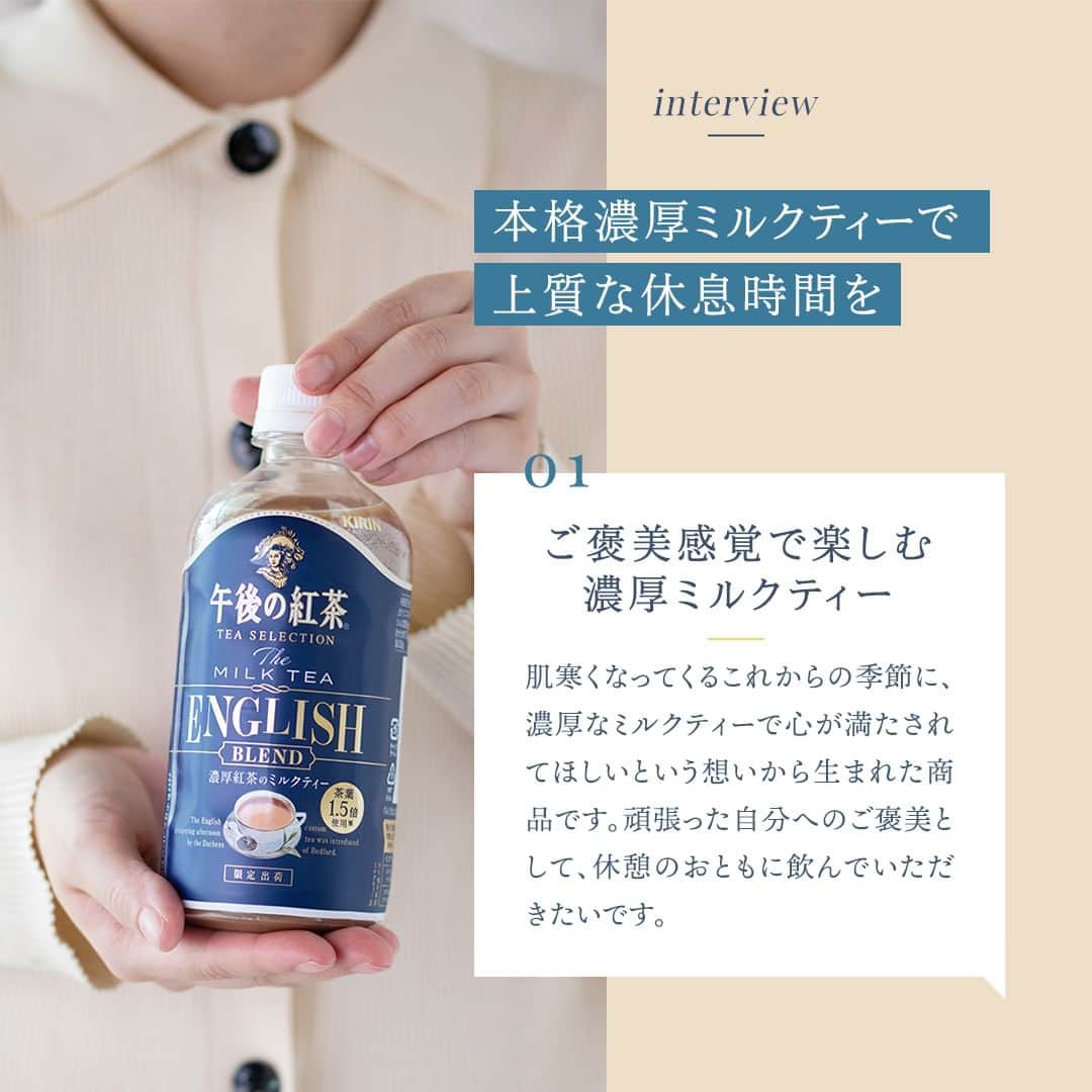 キリンビバレッジさんのインスタグラム写真 - (キリンビバレッジInstagram)「飲んでみたいと思ったら コメント欄に「💙」で教えてくださいね。 さっそく飲んだよ！という方は感想も教えてください♪   期間限定で発売中の「午後の紅茶 TEA SELECTION ザ ミルクティー イングリッシュブレンド」はもうお手にとっていただけましたか？   ご褒美感覚で楽しむ濃厚ミルクティー。 甘すぎない味わいで、大人の方にも楽しんでいただけるおいしさに仕上げました。   今回はブランド担当の高田にインタビュー。 商品誕生の経緯や、 味わいパッケージのこだわりについて聞きました。   仕事や家事を頑張った日のご褒美に。 お気に入りのスイーツと一緒に楽しむ贅沢時間。   茶葉の香りとミルクのコクに癒されます。     ＊＊＊   みなさまの暮らしに キリンビバレッジの商品が 寄り添えますように。   #キリンビバレッジ #キリン #KIRINBEVERAGE  #午後の紅茶 #午後ティー #TEASELECTION #紅茶のある暮らし #紅茶 #ティータイム #モンブラン #ご褒美 #新商品 #紅茶好き  #紅茶好きな人と繋がりたい #休憩 #ミルクティー #インタビュー  #紅茶派 #紅茶のある生活 #紅茶大好き #紅茶好きと繋がりたい #休日の午後  #仕事の合間 #家事の合間 #休憩タイム #イングリッシュブレンド  #濃厚ミルクティー #アイスミルクティー #開発秘話」10月21日 12時00分 - kirin_beverage