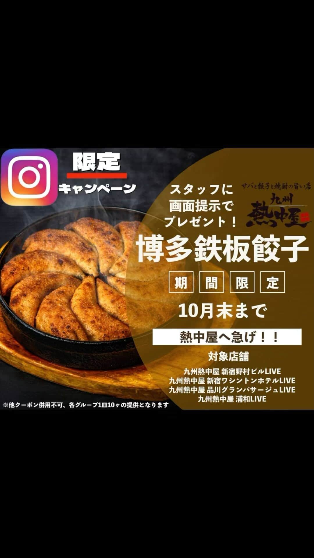 九州熱中屋のインスタグラム：「【九州熱中屋よりゲリラキャンペーン！】  Instagramをご覧になられているお客様へ餃子10個をプレゼント😎  対象店舗は 九州熱中屋 浦和LIVE 九州熱中屋 品川グランパサージュLIVE 九州熱中屋 新宿野村ビルLIVE 九州熱中屋 新宿ワシントンホテルLIVE  の4店舗となります。 他店舗では使用できませんのでご注意ください。  この秋は熱中屋へ急げ💨😝  ※他クーポンとの併用不可 ※各グループ1皿10ヶのご定期となります。  #九州熱中屋#熱中屋#餃子#餃子#鉄鍋餃子」