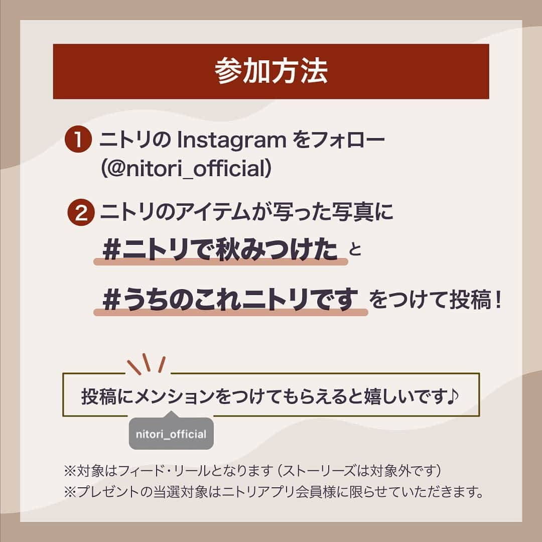 「お、ねだん以上。」ニトリ公式アカウントさんのインスタグラム写真 - (「お、ねだん以上。」ニトリ公式アカウントInstagram)「🎁3,000円分のニトリ商品券が当たる🎁 #ニトリで秋みつけた 🍁写真投稿キャンペーン開催📸  ニトリの商品で季節を楽しんでいる写真を大募集！  ✨✨✨✨✨✨✨✨✨✨✨✨✨✨✨✨ ご参加者様いただいた方の中から ニトリ商品券3,000円分が50名様に当たる！ ✨✨✨✨✨✨✨✨✨✨✨✨✨✨✨✨  ⏰キャンペーンは11/5(日)まで  参加方法はこちら💡 ①公式Instagramアカウント「 @nitori_official 」をフォロー ②#ニトリで秋みつけた  #うちのこれニトリです  ２つのハッシュタグをつけて投稿 ※フィード・リールズどちらでも何度でも参加可能です。 ※これまでに @nitori_official をフォローいただいている方も対象です。 キャンペーンと応募規約の詳細は、ハイライトのキャンペーンのご案内からご確認ください。 皆さまの投稿お待ちしています！  ※プレゼントの対象はニトリアプリ会員様に限らせていただきます。プレゼントお届け先入力の際、ニトリアプリの会員番号を入力いただきます。 . ※掲載画像の商品は各店在庫限り、完売となる場合がございます。 ※当選発表は11月中旬に、厳正な抽選のうえ、ご参加いただいた方の中から50名様を決めさせていただき、当選者の方にのみInstagramのダイレクトメッセージにてご連絡致します。 ※Instagramの非公開アカウント設定をOFFにしている必要があります。 ※ニトリ公式Instagramアカウント「@nitori_official」のフォローをはずされておりますと当選連絡ができなくなりますので、ご注意ください。 ※当選で獲得された権利は、他の人に譲渡することはできません。 ※プレゼントの発送は、日本国内に限定させていただきます。 ※プレゼントの内容は予告なく変わる場合がございます。あらかじめご了承願います。 ※当キャンペーンは、Meta社・Instagramとは一切関係ありません。 ※偽アカウントにご注意ください。ニトリ公式アカウントは、【@nitori_official】のみです。 ※弊社では、「 @nitori_official (認証マーク付き)」以外のアカウントからダイレクトメッセージで本キャンペーンに関するURLのクリックなどをお願いすることは一切ございません。 #ニトリ #nitori #mynitori #家具 #リビング #ベッド #秋  #autumn #オータム  #おねだん以上 #ニトリで購入 #ニトリ購入品 #購入品紹介  #インテリア雑貨 #ニトリコーディネート #ニトリ収納 #インテリアコーディネート #インテリアコーデ #インテリア好きな人と繋がりたい #プレゼントキャンペーン #キャンペーン実施中 #キャンペーン #商品券 #写真投稿キャンペーン #プレゼント企画 #フォローキャンペーン#フォトコンテスト」10月23日 10時17分 - nitori_official