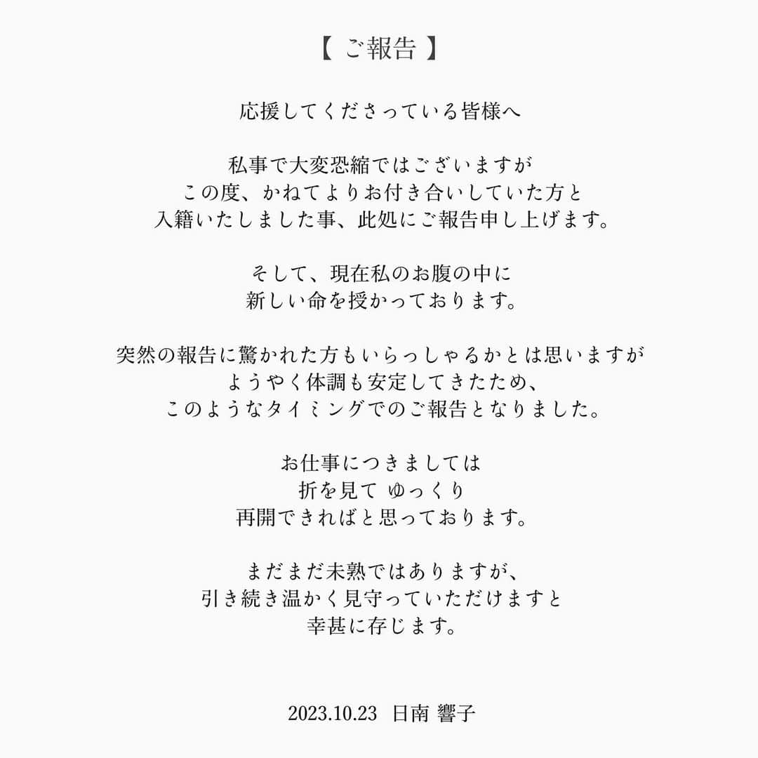 日南響子（珠麟）のインスタグラム：「【 ご報告. 】  日頃よりお世話になっている皆様 応援してくださっている皆様へ.  私事で大変恐縮ではございますが この度、かねてよりお付き合いしていた方と 入籍いたしました事、ここにご報告申し上げます。  そして、現在私のお腹の中に 新しい命を授かっております。  突然の報告に驚かれた方もいらっしゃるかとは思いますが ようやく体調も安定してきたため、 このようなタイミングでのご報告となりました。  お仕事につきましては 折を見て ゆっくり 再開できればと思っております。  まだまだ未熟ではありますが、 引き続き温かく見守っていただけますと 幸甚に存じます。  2023.10.23  日南 響子」