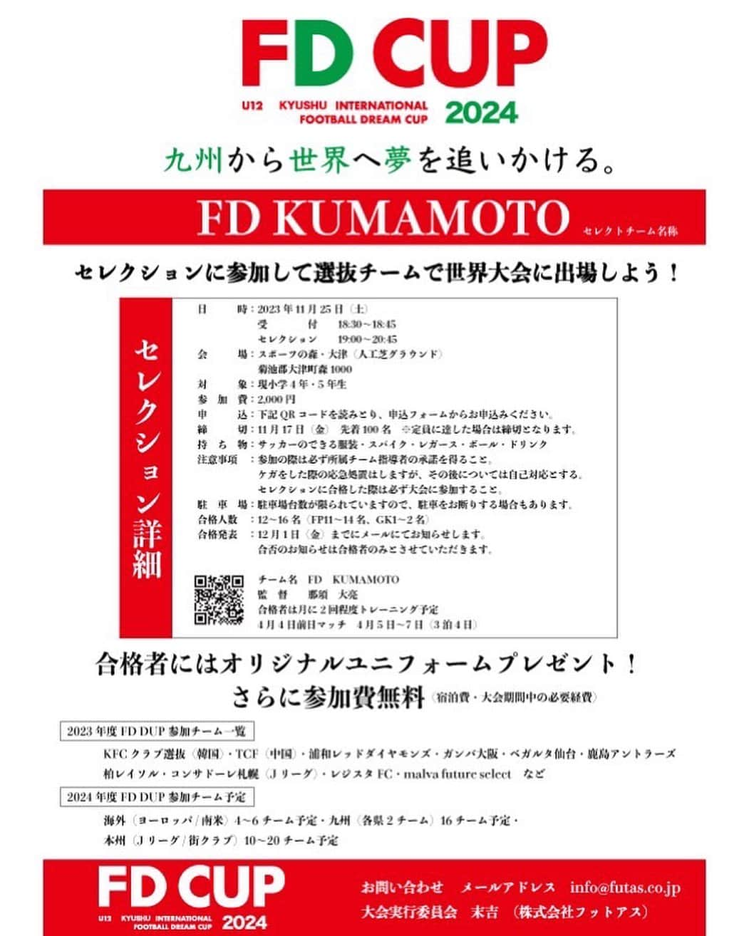 巻誠一郎のインスタグラム：「【FD CUP】U12 KYUSHU INTERNATIONAL FOOTBALL DREAM CUP 2024〜セレクションに参加して選抜チームで世界大会に出場しよう！〜  この度カベッサ熊本では2024年4月にFD CUP【U12国際フットボールドリームカップ2024】を開催します。  開催に伴い、熊本県のサッカー少年を対象に【FD KUMAMOTO】として（那須　大亮）が率いる国際大会に参加できるセレクションを実施します。  日　　時：2023年11月25日（土） 　　　　受　　　　付　18:30~18:45 　　　　セレクション　19:00~20:45 会　　場：スポーツの森・大津（人工芝グラウンド） 対　　象：現小学4年生・5年生 参加費　：2,000円 申　　込：QRコードを読み取り、申込フォームからお申し込みください。 締　　切：11月17日（金）先着100名　※定員に達した場合は締切となります。 持ち物　：サッカーのできる服装・スパイク・レガース・ボール・ドリンク 注意事項：参加の際は必ず所属チーム指導者の承諾を得ること。 怪我をした際の応急処置はしますが、その後については自己対応とする。　　 セレクションに合格した際は必ず大会に参加すること。 合格人数：12〜16名　（FP11〜14名、GK1〜2名） 合格発表：12月1日（金）までにメールにてお知らせします。 合否のお知らせは合格者のみとさせていただきます。  【FD KUMAMOTO】 チーム名　　FD KUMAMOTO 監　　督　　那須　大亮 合格者は月に2度程度トレーニング予定 4月4日前日マッチ　4月5日〜7日（3泊4日）  合格者にはオリジナルユニフォームプレゼント！ さらに参加費無料（宿泊費・大会期間中の必要経費）  【前回FD CUPセレクション映像】 https://www.youtube.com/watch?v=9dn0syIotcE」