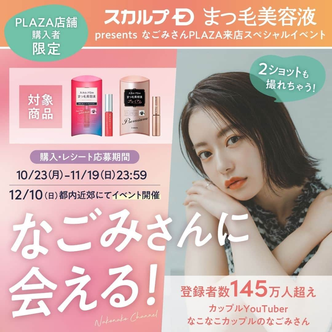 スカルプDのまつ毛美容液のインスタグラム：「【なごみさんに会える✨】 なごみさんPALZA来店スペシャルイベント🎉​  2023年12月10日（日）に「スカルプＤまつ毛美容液presentsなごみさんPALZA来店スペシャルイベント」を開催いたします♪​  ■■□―――――――――――□■■ ​  詳細はスカルプDまつ毛美容液公式Instagram（ @scalpd_eye ）の​ハイライトをチェックしてください！​  ■■□―――――――――――□■■ ​​  ​ 国内最多級のフォロワー数を誇る, 若者のトレンドになっているYouTuber​「なこなこカップル」のなごみさんが登場！​  イベント特典： ​ ①なごみさんとの2ショット撮影会📷💛​ ※イベント内容は予告なく変更になる場合がございます。​  ​＼さらに／​ PLAZA公式Instagram（@plazastyle ）​にてなごみさん出演！Instagram Liveも12月10日（日）に配信♪ ​  ​開催日 ：2023年12月10日（日）​ 会場 ：都内近郊​ ※詳細は当選者に追ってご連絡いたします。​ ​ 応募＆購入締め切り：2023年10月23日（月）～2023年11月19日（日）23:59まで​ ※ご応募には対象商品を購入したレシート画像のご提出が必要ですので、購入した際のレシートはイベント当日まで保管いただくようお願いいたします。​ ​ ■ご応募について🎁​ ①全国のPLAZA・MINiPLA店舗にて対象商品をご購入いただき、購入時のレシートを保管 ！​ ②応募フォームに必要情報を記入し、応募完了！​ ※PLAZAオンラインストア、PLAZAアウトレットでのご購入は応募の対象外です。​ ​ ■対象商品​ スカルプDまつ毛美容液 　1,762 円（税込）​ スカルプDまつ毛美容液 プレミアム　3,524 円（税込)​ ※コラボ商品、ノベルティ付きも対象商品に含まれます。（スカルプDまつ毛美容液プレミアム眉マスカラ付含む）​ ​ イベント情報・注意事項など詳しくはスカルプDまつ毛美容液公式HPをご確認ください💨💜​ ​ ​#スカルプDまつ毛美容液　#スカルプDまつげ美容液 #スカルプD #まつげ美容液 #まつ毛美容液 #プラザ #plaza購入品 #なごみ #なこなこ #なこなこcp ​」