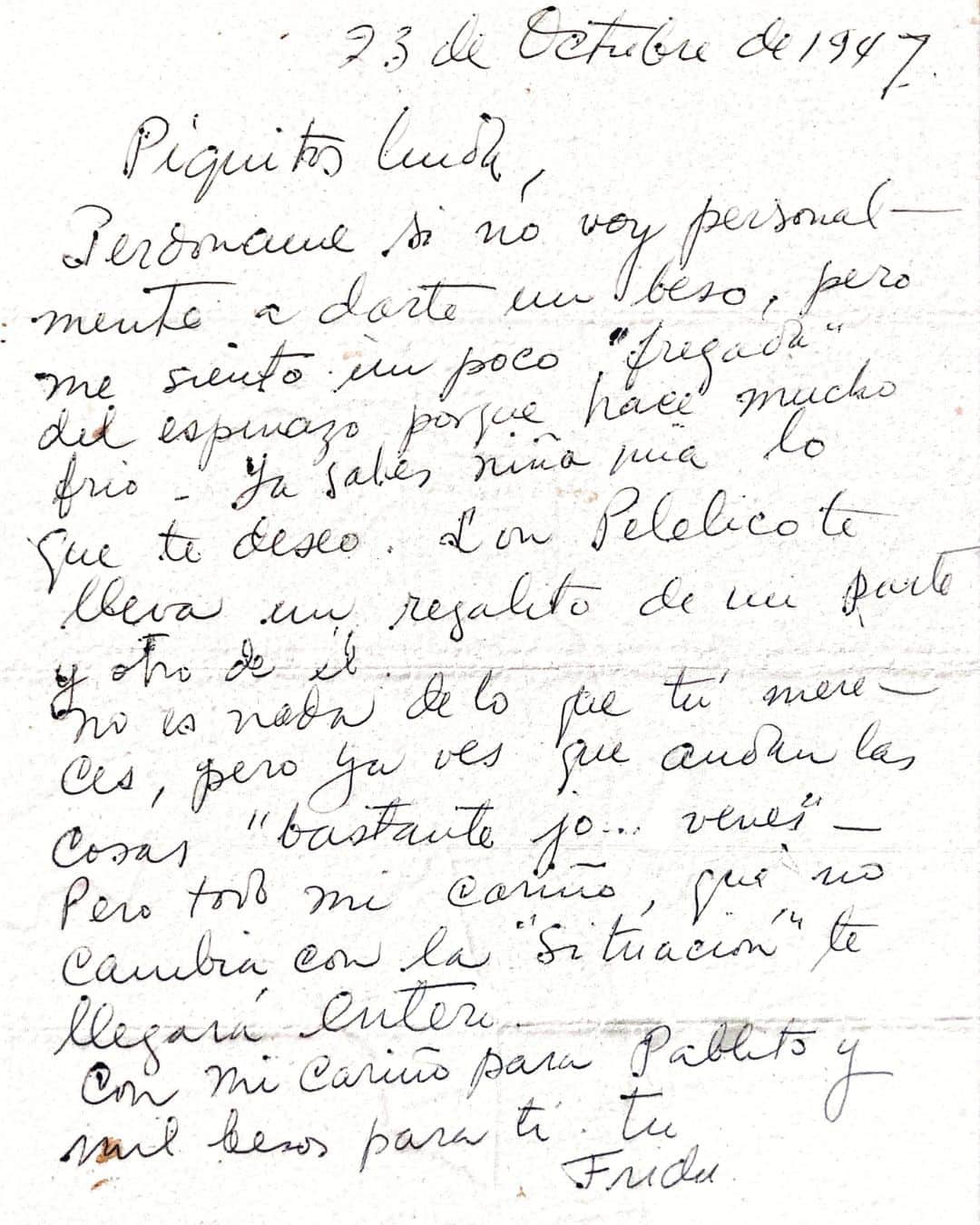 フリーダ・カーロ記念館さんのインスタグラム写真 - (フリーダ・カーロ記念館Instagram)「Hoy desde la #CasaAzul 💙 conmemoramos el nacimiento de Guadalupe "Picos" Rivera Marín, hija de #DiegoRivera 🐸. Esta carta escrita por #FridaKahlo 🌺 en 1947 refleja no solo el estrecho lazo, sino también la profunda conexión y cariño que Frida sentía por la familia Rivera.  A pesar de las adversidades y de la distancia física, la cercanía emocional siempre estuvo presente. Las palabras de Frida nos recuerdan que, independientemente de las circunstancias, el amor y el cariño genuino hacia aquellos que valoramos no cambian.  𝟮𝟯 𝗱𝗲 𝗼𝗰𝘁𝘂𝗯𝗿𝗲 𝗱𝗲 𝟭𝟵𝟰𝟳  𝗣𝗶𝗾𝘂𝗶𝘁𝗼𝘀 𝗹𝗶𝗻𝗱𝗮, �𝗣𝗲𝗿𝗱ó𝗻𝗮𝗺𝗲 𝘀𝗶 𝗻𝗼 𝘃𝗼𝘆 𝗽𝗲𝗿𝘀𝗼𝗻𝗮𝗹𝗺𝗲𝗻𝘁𝗲 𝗮 𝗱𝗮𝗿𝘁𝗲 𝘂𝗻 𝗯𝗲𝘀𝗼, 𝗽𝗲𝗿𝗼 𝗺𝗲 𝘀𝗶𝗲𝗻𝘁𝗼 𝘂𝗻 𝗽𝗼𝗰𝗼 “𝗳𝗿𝗲𝗴𝗮𝗱𝗮” 𝗱𝗲𝗹 𝗲𝘀𝗽𝗶𝗻𝗮𝘇𝗼 𝗽𝗼𝗿𝗾𝘂𝗲 𝗵𝗮𝗰𝗲 𝗺𝘂𝗰𝗵𝗼 𝗳𝗿í𝗼. 𝗬𝗮 𝘀𝗮𝗯𝗲𝘀 𝗻𝗶ñ𝗮 𝗺í𝗮 𝗹𝗼 𝗾𝘂𝗲 𝘁𝗲 𝗱𝗲𝘀𝗲𝗼. 𝗖𝗼𝗻 𝗣𝗮𝗯𝗹𝗶𝘁𝗼 𝘁𝗲 𝗹𝗹𝗲𝘃𝗮 𝘂𝗻 𝗿𝗲𝗴𝗮𝗹𝗶𝘁𝗼 𝗱𝗲 𝗺𝗶 𝗽𝗮𝗿𝘁𝗲 𝘆 𝗼𝘁𝗿𝗼 𝗱𝗲 é𝗹.𝗡𝗶 𝗲𝘀 𝗻𝗮𝗱𝗮 𝗱𝗲 𝗹𝗼 𝗾𝘂𝗲 𝘁ú 𝗺𝗲𝗿𝗲𝗰𝗲𝘀, 𝗽𝗲𝗿𝗼 𝘆𝗮 𝘃𝗲𝘀 𝗾𝘂𝗲 𝗮𝗻𝗱𝗮𝗻 𝗹𝗮𝘀 𝗰𝗼𝘀𝗮𝘀 “𝗯𝗮𝘀𝘁𝗮𝗻𝘁𝗲𝘀 𝗷𝗼… 𝘃𝗲𝗻𝗲𝘀”. 𝗣𝗲𝗿𝗼 𝘁𝗼𝗱𝗼 𝗺𝗶 𝗰𝗮𝗿𝗶ñ𝗼, 𝗾𝘂𝗲 𝗻𝗼 𝗰𝗮𝗺𝗯𝗶𝗮 𝗰𝗼𝗻 𝗹𝗮 “𝘀𝗶𝘁𝘂𝗮𝗰𝗶ó𝗻” 𝘁𝗲 𝗹𝗹𝗲𝗴𝗮𝗿á 𝗲𝗻𝘁𝗲𝗿𝗼.𝗖𝗼𝗻 𝗺𝗶 𝗰𝗮𝗿𝗶ñ𝗼 𝗽𝗮𝗿𝗮 𝗣𝗮𝗯𝗹𝗶𝘁𝗼 𝘆 𝗺𝗶𝗹 𝗯𝗲𝘀𝗼𝘀 𝗽𝗮𝗿𝗮 𝘁í. 𝗧𝘂 𝗙𝗿𝗶𝗱𝗮.  📃Carta del acervo documental de la Colección de la Familia Rivera. Cortesía Juan Pablo Gómez Morín Rivera. Carta de Frida Kahlo a Guadalupe Rivera Marín. 23 de octubre de 1947. Coyoacán, Ciudad de México.」10月23日 22時01分 - museofridakahlo