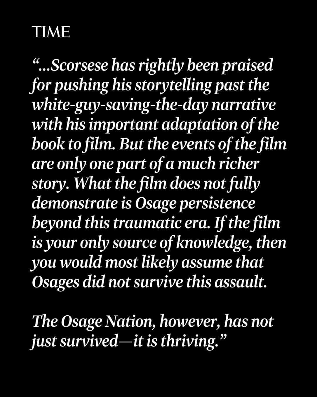 TIME Magazineさんのインスタグラム写真 - (TIME MagazineInstagram)「"Any story of the Osage Nation today," writes Jean Dennison, "of course, must describe the legacy of Osage trauma that arose from a long history of settlers taking our land, tearing apart our families, trying to eliminate our language and culture, overthrowing our government, not fulfilling treaty promises, swindling and murdering Osages, and fighting against our rights to govern our land."  In an essay for TIME, Dennison—who is a citizen of the Osage Nation—says that it's vital to tell stories that highlight Indigenous agency, voices, and complexity.  At the link in bio, find out what #KillersOfTheFlowerMoon doesn't show about Osage Nation's legacy.  Photograph by Pascal Maitre—Panos Pictures Panos/Redux」10月23日 23時26分 - time
