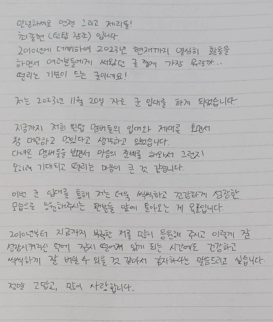 チャンジョのインスタグラム：「안녕하세요 엔젤 그리고 제리들! 최종현 (틴탑 창조) 입니다.  2010년에 데뷔하여 2023년 현재까지 열심히 활동을 하면서 여러분들에게 써왔던 글 중에  가장 뭐랄까… 떨리는 기분이 드는 글이네요!  저는 2023년 11월 20일 자로 군 입대를 하게 되었습니다.  지금까지 저희 틴탑 멤버들의 입대와 제대를 보면서 참 대단하고 멋있다고 생각하고 있었습니다.   다녀온 멤버들을 보면서 마음의 준비를 해와서 그런지  오히려 기대되고 떨리는 마음이 큰 것 같습니다.  이번 군 입대를 통해  저는 더욱 씩씩하고 건강하게 성장한 모습으로 응원해 주시는 팬분들 앞에 돌아오는 게 목표입니다.  2010년부터 지금까지  부족한 저를 많이 응원해 주시고 이렇게 잘 성장시켜주신 덕에  잠시 떨어져 있게 되는 시간에도 건강하고 씩씩하게 잘 버틸 수 있을 것 같아서 감사하다는 말씀드리고 싶습니다.  정말 고맙고, 많이 사랑합니다.  맡은 바 임무를 잘 수행하며,  잘 다녀와서 엔젤&제리들이 보내주시는 사랑에 보답할 수 있는 최종현이 되겠습니다.  그날까지 엔젤&제리들도 아프지 말고 열심히 일하면서 건강하게 잘 지내시며 지켜봐 주세요!!  우리의 시간은 함께 흘러가니까 각자의 위치에서 열심히 다시 만날 날을 기대하며 살아보자구요!  2025년 5월 19일, 월요일이 제대 날이네요!  제가 또 월요병 퇴치자잖아요?  그날, 여러분들의 월요병을 치유시켜드리겠습니다🤭  웃는 얼굴로 건강하게 서로 마주해요! 다시 한번 고맙고, 사랑한다!! 엔젤&제리💜」