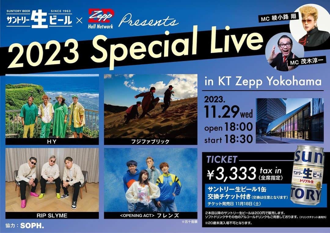 フレンズさんのインスタグラム写真 - (フレンズInstagram)「【ライブ】「サントリー生ビール ✕ Zepp presents  2023 Special Live」出演決定！  ————————————— タイトル：サントリー生ビール ✕ Zepp presents  2023 Special Live  日程：2023年11月29日(水)    開場 18:00 / 開演 18:30 (終演予定 21:30)  会場：KT Zepp Yokohama  出演： HY／フジファブリック／RIP SLYME ＜OPENING ACT＞フレンズ ＜MC＞ 綾小路 翔(氣志團) / 茂木淳一  チケット料金： 全席指定：3,333円(税込) ＊サントリー生ビール1缶 交換チケット付き ※入場時にサントリー生ビール（350ml缶）交換チケットを配布いたします。(交換は任意となります) ※2本目以降のサントリー生ビールはドリンクカウンターで200円で販売します。 ※生ビール以外のアルコールドリンク・ソフトドリンクは上記交換チケット適用外となります。 ※20歳未満入場不可 ※ご入場時にご年齢が確認できるものをご提示していただく場合があります。 ※客席を含む会場内の映像・写真が公開されることがあります。 ＊お1人様 4枚まで／WEB受付のみ／紙・電子チケット選択可  チケット一般発売日： 11月18日(土) 12:00 ・イープラス https://eplus.jp/special-live1129/ ・チケットぴあ https://w.pia.jp/t/2023speciallive/ ・ローソンチケット https://l-tike.com/special-live1129/  イベント詳細HP：https://www.suntory.co.jp/beer/suntorynama/special/  主催：サントリー / Zeppホールネットワーク 制作：SMEライブクリエイティブ / ライブエグザム 協力：SOPH. お問合せ：SMEライブクリエイティブ SME.Inquiry@sonymusic.co.jp —————————————  どうぞお楽しみに！」10月24日 18時29分 - friends_jpn