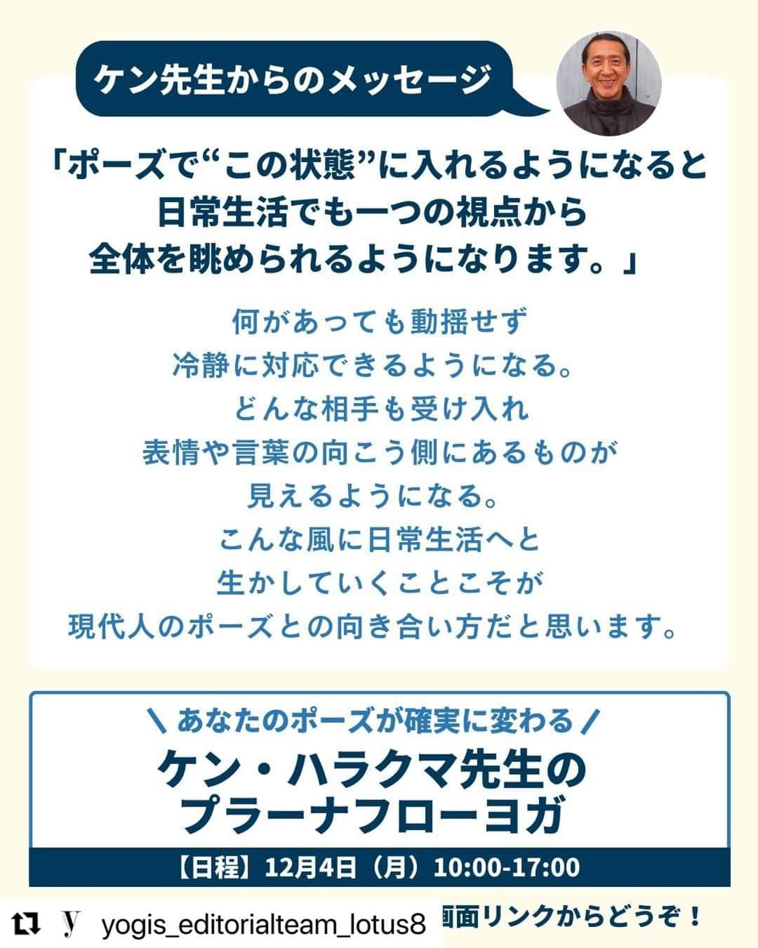 Ken Harakumaさんのインスタグラム写真 - (Ken HarakumaInstagram)「#Repost @yogis_editorialteam_lotus8 with @use.repost ・・・ ＼あなたのポーズが劇的に変わる6時間／ ケンハラクマ先生によるプラーナフローヨガ  アシュタンガヨガの創始者シュリ・K・パタビジョイス氏より、日本人初の正式指導資格者として直接認定を受けた、ヨガの第一人者ケン・ハラクマ先生が監修した雑誌Yoginiの企画を、リアルに体験できるワークショップ！  ヨガを深めたい、もう一歩先に進みたいと思っている方には是非受けていただきたいワークショップです。 再受講は特別価格で受講できます。一回だけでは習得しきれないほどの充実した内容。日々の練習の成果を確かめる場として、何度でも参加いただきたいです。  初心者から、長年指導をしている方まで、それぞれになんらかの気づきや、変化のきっかけをつかめる時間になるはず。  【プログラム内容】 1. 体幹/臓器…ポーズの取り方で変わる内臓への効かせ方 2. 関節…目的は可動域の拡大ではなく滞りをなくすこと 3. 背骨…プラーナの七つのポイントチャクラへ働きかける 4. 呼吸…目的や時間帯で呼吸の仕方を選択しよう 5. 形…外側の形から見える内側の修正点を改善する 　　 ■プラーナフローヨガ（スタジオ＆オンライン) 【日時】 2023年12月4日（月）10:00-17:00  【講師】ケン・ハラクマ @kenharakuma  【参加費用】 23,100円  【詳細】 https://lotus8.co.jp/workshop/pranaflowyoga/ ーーーーーーーーーーーーーーーーーー 詳細はLitLinkから♪ ーーーーーーーーーーーーーーーーーー #yoga #yogapractice#ヨガ#ヨガスタジオ#ロータスエイト#ヨギーニ#iyc #AshtangaYoga#Certifiedteacher#アシュタンガヨガ#ケンハラクマ #kenharakuma#プラーナフローヨガ#pranaflowyoga」10月24日 23時22分 - kenharakuma