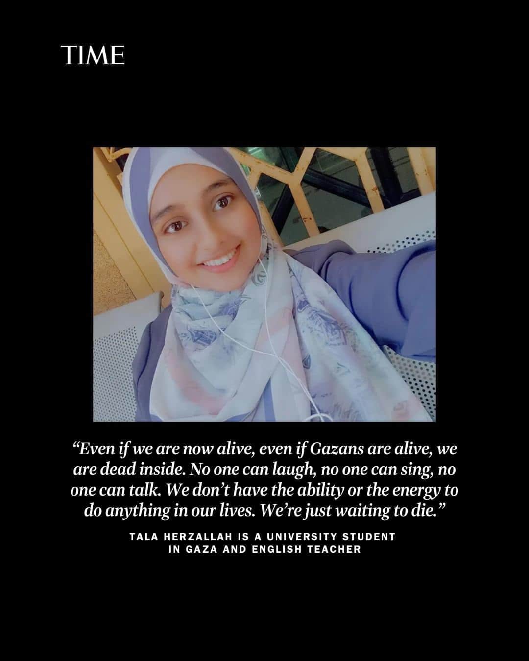 TIME Magazineさんのインスタグラム写真 - (TIME MagazineInstagram)「“I hope that we’ll stay alive, not because I want life, but because I want to tell our stories, the stories of our people,” 21-year-old Tala Herzallah, a student in Gaza, told TIME.  It is difficult to hear the voices of Palestinians living in Gaza today, amid daily Israeli airstrikes, where more than 3,700 Palestinians have been killed since Oct 7. Hamas killed 1,400 in its attack on Israel, and the group is still holding more than 200 hostages in Gaza. Israeli authorities have cut off fuel and electricity to the enclave, making it difficult for residents to keep their devices charged, let alone reach the outside world. While many international journalists are based in Israel, there is a limited foreign media presence in Gaza.  Palestinians living in Gaza are keen to share their experiences. Swipe through to read Herzallah’s and other Palestinians’ stories from Gaza, and find more at the link in bio」10月25日 0時05分 - time
