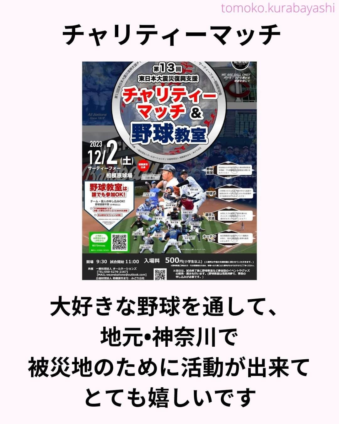 倉林知子さんのインスタグラム写真 - (倉林知子Instagram)「12月2日(土)に神奈川県のサーティーフォー相模原球場で開催される東日本大震災のチャリティーマッチでMCを務めることになりました！  大好きな野球で 東北のために仕事が出来て嬉しいです。  本日10月25日時点での出場選手やイベント内容は以下の通りです。  【ALL NATIONS BASEBALL】 ＜監督＞ ・三好貴士 (MLBミネソタツインズ傘下2Aウィチタ・ウィンドサージ)  ＜コーチ＞ ・清水広貴 (四川ドラゴンズ、和信ホエールズなど)  ＜投手＞ ・荻野忠寛 （千葉ロッテマリーンズ） ・山本淳 (埼玉西武ライオンズ) ・北川智規 (オリックスブルーウェーブ) ・島内博史 (トロワリヴィエール・セインツ) ・大島崇仁 (神戸ナインクルーズ、三重スリーアローズなど)  ＜捕手＞ ・松下一郎 (横浜DeNAベイスターズ)  ＜内野手＞ ・肥田貢次 (群馬ダイヤモンドペガサス) ※キャプテン ・安田裕希 (ロンドン・メジャー、サザンメリーランド・ブルークラブスなど) ・中村太一 (ロズウェル・インベーダーズ、アルパイン・カウボーイズなど)  ＜外野手＞ ・井野口祐介 (群馬ダイヤモンドペガサス、スーシティー・エクスプローラーズなど) ・田久保賢植 (フロッシブルノ、コリアへチなど) ・前沢力 (東京ユニコーン)  【ALL NATIONS FRIENDS】 ＜投手＞ ・大高歩 (香川オリーブガイナーズ、神奈川フューチャードリームス) ・小林 亜由良 (宮崎サンシャインズ、徳島インディゴソックス) ・高木結大 (武蔵ヒートベアーズ) ・吉岡豊司 (信濃グランセローズ、群馬ダイヤモンドペガサス) ・林考澄 (横浜球友クラブ) ・合田達矢  ＜内野手＞ ・土屋剛 (大分Bリングス、信濃グランセローズ) ・宮崎卓理 (信濃グランセローズ)  ＜外野手＞ ・平岩直人 (信濃グランセローズ) ・廣井利光 (兵庫ブレイバーズ) ・荒井健太郎 (横浜球友クラブ) ・守谷慶太郎 (横浜球友クラブ) (順不同)  【イベント内容】 ・当時被災された地域への募金活動 ・プロ経験者、海外プロ経験者などの真剣試合 (最大7イニング予定) ・出場メンバーが教えるチャリティー野球教室 ・キッチンカーによる飲食販売 ・一般の方も試合に出場できるチケット販売中 → 『投手枠』、『打者枠』  【後援】 相模原市  【共催】 公益財団法人 相模原市まち・みどり公社、一般社団法人オールネーションズ  最新情報は、こちらにアップデートされます： https://anbb2011.com/2023/10/12/%e3%80%9010-12%e6%9b%b4%e6%96%b0%e3%80%91%e7%ac%ac13%e5%9b%9e%e6%9d%b1%e6%97%a5%e6%9c%ac%e5%a4%a7%e9%9c%87%e7%81%bd%e5%be%a9%e8%88%88%e6%94%af%e6%8f%b4%e3%83%81%e3%83%a3%e3%83%aa%e3%83%86%e3%82%a3/  ぜひ球場に足を運んでください！」10月25日 15時17分 - tomoko.kurabayashi