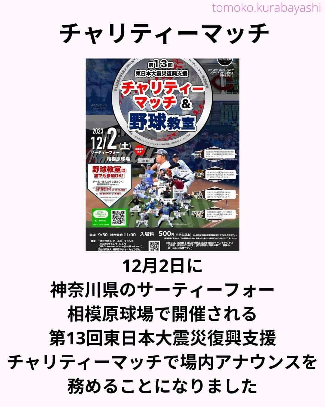 倉林知子さんのインスタグラム写真 - (倉林知子Instagram)「12月2日(土)に神奈川県のサーティーフォー相模原球場で開催される東日本大震災のチャリティーマッチでMCを務めることになりました！  大好きな野球で 東北のために仕事が出来て嬉しいです。  本日10月25日時点での出場選手やイベント内容は以下の通りです。  【ALL NATIONS BASEBALL】 ＜監督＞ ・三好貴士 (MLBミネソタツインズ傘下2Aウィチタ・ウィンドサージ)  ＜コーチ＞ ・清水広貴 (四川ドラゴンズ、和信ホエールズなど)  ＜投手＞ ・荻野忠寛 （千葉ロッテマリーンズ） ・山本淳 (埼玉西武ライオンズ) ・北川智規 (オリックスブルーウェーブ) ・島内博史 (トロワリヴィエール・セインツ) ・大島崇仁 (神戸ナインクルーズ、三重スリーアローズなど)  ＜捕手＞ ・松下一郎 (横浜DeNAベイスターズ)  ＜内野手＞ ・肥田貢次 (群馬ダイヤモンドペガサス) ※キャプテン ・安田裕希 (ロンドン・メジャー、サザンメリーランド・ブルークラブスなど) ・中村太一 (ロズウェル・インベーダーズ、アルパイン・カウボーイズなど)  ＜外野手＞ ・井野口祐介 (群馬ダイヤモンドペガサス、スーシティー・エクスプローラーズなど) ・田久保賢植 (フロッシブルノ、コリアへチなど) ・前沢力 (東京ユニコーン)  【ALL NATIONS FRIENDS】 ＜投手＞ ・大高歩 (香川オリーブガイナーズ、神奈川フューチャードリームス) ・小林 亜由良 (宮崎サンシャインズ、徳島インディゴソックス) ・高木結大 (武蔵ヒートベアーズ) ・吉岡豊司 (信濃グランセローズ、群馬ダイヤモンドペガサス) ・林考澄 (横浜球友クラブ) ・合田達矢  ＜内野手＞ ・土屋剛 (大分Bリングス、信濃グランセローズ) ・宮崎卓理 (信濃グランセローズ)  ＜外野手＞ ・平岩直人 (信濃グランセローズ) ・廣井利光 (兵庫ブレイバーズ) ・荒井健太郎 (横浜球友クラブ) ・守谷慶太郎 (横浜球友クラブ) (順不同)  【イベント内容】 ・当時被災された地域への募金活動 ・プロ経験者、海外プロ経験者などの真剣試合 (最大7イニング予定) ・出場メンバーが教えるチャリティー野球教室 ・キッチンカーによる飲食販売 ・一般の方も試合に出場できるチケット販売中 → 『投手枠』、『打者枠』  【後援】 相模原市  【共催】 公益財団法人 相模原市まち・みどり公社、一般社団法人オールネーションズ  最新情報は、こちらにアップデートされます： https://anbb2011.com/2023/10/12/%e3%80%9010-12%e6%9b%b4%e6%96%b0%e3%80%91%e7%ac%ac13%e5%9b%9e%e6%9d%b1%e6%97%a5%e6%9c%ac%e5%a4%a7%e9%9c%87%e7%81%bd%e5%be%a9%e8%88%88%e6%94%af%e6%8f%b4%e3%83%81%e3%83%a3%e3%83%aa%e3%83%86%e3%82%a3/  ぜひ球場に足を運んでください！」10月25日 15時17分 - tomoko.kurabayashi