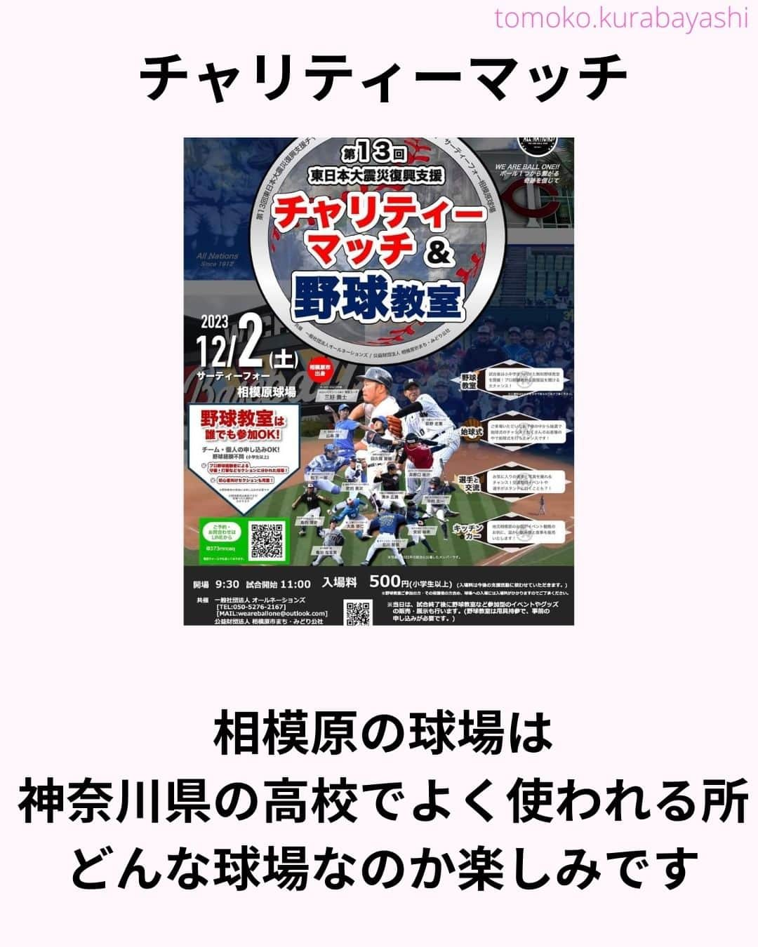 倉林知子さんのインスタグラム写真 - (倉林知子Instagram)「12月2日(土)に神奈川県のサーティーフォー相模原球場で開催される東日本大震災のチャリティーマッチでMCを務めることになりました！  大好きな野球で 東北のために仕事が出来て嬉しいです。  本日10月25日時点での出場選手やイベント内容は以下の通りです。  【ALL NATIONS BASEBALL】 ＜監督＞ ・三好貴士 (MLBミネソタツインズ傘下2Aウィチタ・ウィンドサージ)  ＜コーチ＞ ・清水広貴 (四川ドラゴンズ、和信ホエールズなど)  ＜投手＞ ・荻野忠寛 （千葉ロッテマリーンズ） ・山本淳 (埼玉西武ライオンズ) ・北川智規 (オリックスブルーウェーブ) ・島内博史 (トロワリヴィエール・セインツ) ・大島崇仁 (神戸ナインクルーズ、三重スリーアローズなど)  ＜捕手＞ ・松下一郎 (横浜DeNAベイスターズ)  ＜内野手＞ ・肥田貢次 (群馬ダイヤモンドペガサス) ※キャプテン ・安田裕希 (ロンドン・メジャー、サザンメリーランド・ブルークラブスなど) ・中村太一 (ロズウェル・インベーダーズ、アルパイン・カウボーイズなど)  ＜外野手＞ ・井野口祐介 (群馬ダイヤモンドペガサス、スーシティー・エクスプローラーズなど) ・田久保賢植 (フロッシブルノ、コリアへチなど) ・前沢力 (東京ユニコーン)  【ALL NATIONS FRIENDS】 ＜投手＞ ・大高歩 (香川オリーブガイナーズ、神奈川フューチャードリームス) ・小林 亜由良 (宮崎サンシャインズ、徳島インディゴソックス) ・高木結大 (武蔵ヒートベアーズ) ・吉岡豊司 (信濃グランセローズ、群馬ダイヤモンドペガサス) ・林考澄 (横浜球友クラブ) ・合田達矢  ＜内野手＞ ・土屋剛 (大分Bリングス、信濃グランセローズ) ・宮崎卓理 (信濃グランセローズ)  ＜外野手＞ ・平岩直人 (信濃グランセローズ) ・廣井利光 (兵庫ブレイバーズ) ・荒井健太郎 (横浜球友クラブ) ・守谷慶太郎 (横浜球友クラブ) (順不同)  【イベント内容】 ・当時被災された地域への募金活動 ・プロ経験者、海外プロ経験者などの真剣試合 (最大7イニング予定) ・出場メンバーが教えるチャリティー野球教室 ・キッチンカーによる飲食販売 ・一般の方も試合に出場できるチケット販売中 → 『投手枠』、『打者枠』  【後援】 相模原市  【共催】 公益財団法人 相模原市まち・みどり公社、一般社団法人オールネーションズ  最新情報は、こちらにアップデートされます： https://anbb2011.com/2023/10/12/%e3%80%9010-12%e6%9b%b4%e6%96%b0%e3%80%91%e7%ac%ac13%e5%9b%9e%e6%9d%b1%e6%97%a5%e6%9c%ac%e5%a4%a7%e9%9c%87%e7%81%bd%e5%be%a9%e8%88%88%e6%94%af%e6%8f%b4%e3%83%81%e3%83%a3%e3%83%aa%e3%83%86%e3%82%a3/  ぜひ球場に足を運んでください！」10月25日 15時17分 - tomoko.kurabayashi