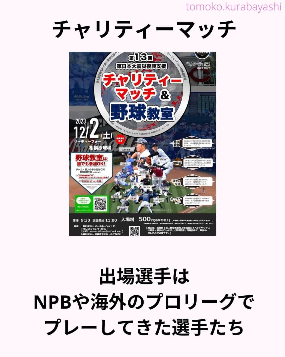 倉林知子さんのインスタグラム写真 - (倉林知子Instagram)「12月2日(土)に神奈川県のサーティーフォー相模原球場で開催される東日本大震災のチャリティーマッチでMCを務めることになりました！  大好きな野球で 東北のために仕事が出来て嬉しいです。  本日10月25日時点での出場選手やイベント内容は以下の通りです。  【ALL NATIONS BASEBALL】 ＜監督＞ ・三好貴士 (MLBミネソタツインズ傘下2Aウィチタ・ウィンドサージ)  ＜コーチ＞ ・清水広貴 (四川ドラゴンズ、和信ホエールズなど)  ＜投手＞ ・荻野忠寛 （千葉ロッテマリーンズ） ・山本淳 (埼玉西武ライオンズ) ・北川智規 (オリックスブルーウェーブ) ・島内博史 (トロワリヴィエール・セインツ) ・大島崇仁 (神戸ナインクルーズ、三重スリーアローズなど)  ＜捕手＞ ・松下一郎 (横浜DeNAベイスターズ)  ＜内野手＞ ・肥田貢次 (群馬ダイヤモンドペガサス) ※キャプテン ・安田裕希 (ロンドン・メジャー、サザンメリーランド・ブルークラブスなど) ・中村太一 (ロズウェル・インベーダーズ、アルパイン・カウボーイズなど)  ＜外野手＞ ・井野口祐介 (群馬ダイヤモンドペガサス、スーシティー・エクスプローラーズなど) ・田久保賢植 (フロッシブルノ、コリアへチなど) ・前沢力 (東京ユニコーン)  【ALL NATIONS FRIENDS】 ＜投手＞ ・大高歩 (香川オリーブガイナーズ、神奈川フューチャードリームス) ・小林 亜由良 (宮崎サンシャインズ、徳島インディゴソックス) ・高木結大 (武蔵ヒートベアーズ) ・吉岡豊司 (信濃グランセローズ、群馬ダイヤモンドペガサス) ・林考澄 (横浜球友クラブ) ・合田達矢  ＜内野手＞ ・土屋剛 (大分Bリングス、信濃グランセローズ) ・宮崎卓理 (信濃グランセローズ)  ＜外野手＞ ・平岩直人 (信濃グランセローズ) ・廣井利光 (兵庫ブレイバーズ) ・荒井健太郎 (横浜球友クラブ) ・守谷慶太郎 (横浜球友クラブ) (順不同)  【イベント内容】 ・当時被災された地域への募金活動 ・プロ経験者、海外プロ経験者などの真剣試合 (最大7イニング予定) ・出場メンバーが教えるチャリティー野球教室 ・キッチンカーによる飲食販売 ・一般の方も試合に出場できるチケット販売中 → 『投手枠』、『打者枠』  【後援】 相模原市  【共催】 公益財団法人 相模原市まち・みどり公社、一般社団法人オールネーションズ  最新情報は、こちらにアップデートされます： https://anbb2011.com/2023/10/12/%e3%80%9010-12%e6%9b%b4%e6%96%b0%e3%80%91%e7%ac%ac13%e5%9b%9e%e6%9d%b1%e6%97%a5%e6%9c%ac%e5%a4%a7%e9%9c%87%e7%81%bd%e5%be%a9%e8%88%88%e6%94%af%e6%8f%b4%e3%83%81%e3%83%a3%e3%83%aa%e3%83%86%e3%82%a3/  ぜひ球場に足を運んでください！」10月25日 15時17分 - tomoko.kurabayashi