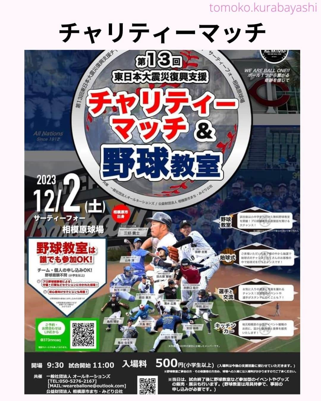 倉林知子さんのインスタグラム写真 - (倉林知子Instagram)「12月2日(土)に神奈川県のサーティーフォー相模原球場で開催される東日本大震災のチャリティーマッチでMCを務めることになりました！  大好きな野球で 東北のために仕事が出来て嬉しいです。  本日10月25日時点での出場選手やイベント内容は以下の通りです。  【ALL NATIONS BASEBALL】 ＜監督＞ ・三好貴士 (MLBミネソタツインズ傘下2Aウィチタ・ウィンドサージ)  ＜コーチ＞ ・清水広貴 (四川ドラゴンズ、和信ホエールズなど)  ＜投手＞ ・荻野忠寛 （千葉ロッテマリーンズ） ・山本淳 (埼玉西武ライオンズ) ・北川智規 (オリックスブルーウェーブ) ・島内博史 (トロワリヴィエール・セインツ) ・大島崇仁 (神戸ナインクルーズ、三重スリーアローズなど)  ＜捕手＞ ・松下一郎 (横浜DeNAベイスターズ)  ＜内野手＞ ・肥田貢次 (群馬ダイヤモンドペガサス) ※キャプテン ・安田裕希 (ロンドン・メジャー、サザンメリーランド・ブルークラブスなど) ・中村太一 (ロズウェル・インベーダーズ、アルパイン・カウボーイズなど)  ＜外野手＞ ・井野口祐介 (群馬ダイヤモンドペガサス、スーシティー・エクスプローラーズなど) ・田久保賢植 (フロッシブルノ、コリアへチなど) ・前沢力 (東京ユニコーン)  【ALL NATIONS FRIENDS】 ＜投手＞ ・大高歩 (香川オリーブガイナーズ、神奈川フューチャードリームス) ・小林 亜由良 (宮崎サンシャインズ、徳島インディゴソックス) ・高木結大 (武蔵ヒートベアーズ) ・吉岡豊司 (信濃グランセローズ、群馬ダイヤモンドペガサス) ・林考澄 (横浜球友クラブ) ・合田達矢  ＜内野手＞ ・土屋剛 (大分Bリングス、信濃グランセローズ) ・宮崎卓理 (信濃グランセローズ)  ＜外野手＞ ・平岩直人 (信濃グランセローズ) ・廣井利光 (兵庫ブレイバーズ) ・荒井健太郎 (横浜球友クラブ) ・守谷慶太郎 (横浜球友クラブ) (順不同)  【イベント内容】 ・当時被災された地域への募金活動 ・プロ経験者、海外プロ経験者などの真剣試合 (最大7イニング予定) ・出場メンバーが教えるチャリティー野球教室 ・キッチンカーによる飲食販売 ・一般の方も試合に出場できるチケット販売中 → 『投手枠』、『打者枠』  【後援】 相模原市  【共催】 公益財団法人 相模原市まち・みどり公社、一般社団法人オールネーションズ  最新情報は、こちらにアップデートされます： https://anbb2011.com/2023/10/12/%e3%80%9010-12%e6%9b%b4%e6%96%b0%e3%80%91%e7%ac%ac13%e5%9b%9e%e6%9d%b1%e6%97%a5%e6%9c%ac%e5%a4%a7%e9%9c%87%e7%81%bd%e5%be%a9%e8%88%88%e6%94%af%e6%8f%b4%e3%83%81%e3%83%a3%e3%83%aa%e3%83%86%e3%82%a3/  ぜひ球場に足を運んでください！」10月25日 15時17分 - tomoko.kurabayashi