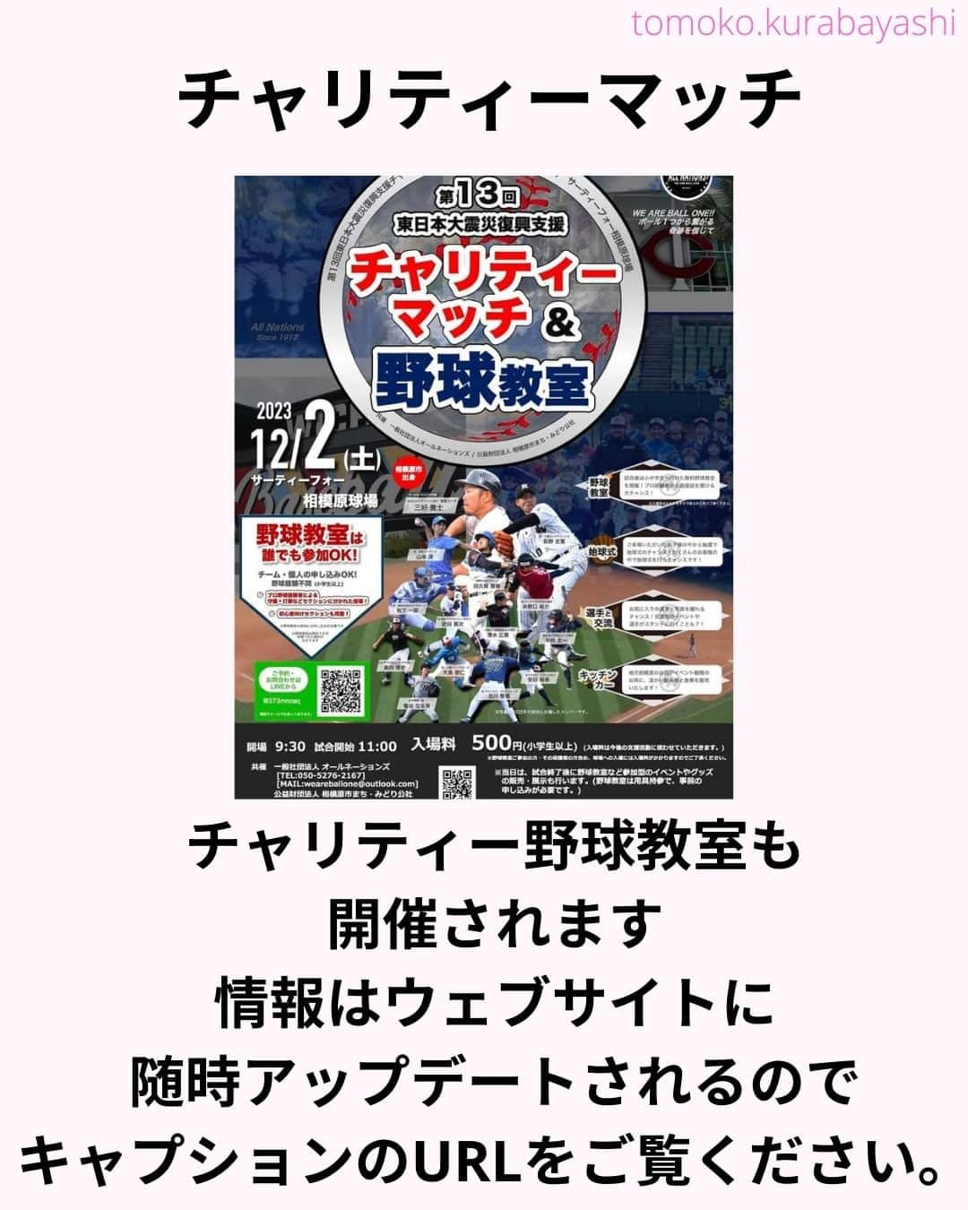 倉林知子さんのインスタグラム写真 - (倉林知子Instagram)「12月2日(土)に神奈川県のサーティーフォー相模原球場で開催される東日本大震災のチャリティーマッチでMCを務めることになりました！  大好きな野球で 東北のために仕事が出来て嬉しいです。  本日10月25日時点での出場選手やイベント内容は以下の通りです。  【ALL NATIONS BASEBALL】 ＜監督＞ ・三好貴士 (MLBミネソタツインズ傘下2Aウィチタ・ウィンドサージ)  ＜コーチ＞ ・清水広貴 (四川ドラゴンズ、和信ホエールズなど)  ＜投手＞ ・荻野忠寛 （千葉ロッテマリーンズ） ・山本淳 (埼玉西武ライオンズ) ・北川智規 (オリックスブルーウェーブ) ・島内博史 (トロワリヴィエール・セインツ) ・大島崇仁 (神戸ナインクルーズ、三重スリーアローズなど)  ＜捕手＞ ・松下一郎 (横浜DeNAベイスターズ)  ＜内野手＞ ・肥田貢次 (群馬ダイヤモンドペガサス) ※キャプテン ・安田裕希 (ロンドン・メジャー、サザンメリーランド・ブルークラブスなど) ・中村太一 (ロズウェル・インベーダーズ、アルパイン・カウボーイズなど)  ＜外野手＞ ・井野口祐介 (群馬ダイヤモンドペガサス、スーシティー・エクスプローラーズなど) ・田久保賢植 (フロッシブルノ、コリアへチなど) ・前沢力 (東京ユニコーン)  【ALL NATIONS FRIENDS】 ＜投手＞ ・大高歩 (香川オリーブガイナーズ、神奈川フューチャードリームス) ・小林 亜由良 (宮崎サンシャインズ、徳島インディゴソックス) ・高木結大 (武蔵ヒートベアーズ) ・吉岡豊司 (信濃グランセローズ、群馬ダイヤモンドペガサス) ・林考澄 (横浜球友クラブ) ・合田達矢  ＜内野手＞ ・土屋剛 (大分Bリングス、信濃グランセローズ) ・宮崎卓理 (信濃グランセローズ)  ＜外野手＞ ・平岩直人 (信濃グランセローズ) ・廣井利光 (兵庫ブレイバーズ) ・荒井健太郎 (横浜球友クラブ) ・守谷慶太郎 (横浜球友クラブ) (順不同)  【イベント内容】 ・当時被災された地域への募金活動 ・プロ経験者、海外プロ経験者などの真剣試合 (最大7イニング予定) ・出場メンバーが教えるチャリティー野球教室 ・キッチンカーによる飲食販売 ・一般の方も試合に出場できるチケット販売中 → 『投手枠』、『打者枠』  【後援】 相模原市  【共催】 公益財団法人 相模原市まち・みどり公社、一般社団法人オールネーションズ  最新情報は、こちらにアップデートされます： https://anbb2011.com/2023/10/12/%e3%80%9010-12%e6%9b%b4%e6%96%b0%e3%80%91%e7%ac%ac13%e5%9b%9e%e6%9d%b1%e6%97%a5%e6%9c%ac%e5%a4%a7%e9%9c%87%e7%81%bd%e5%be%a9%e8%88%88%e6%94%af%e6%8f%b4%e3%83%81%e3%83%a3%e3%83%aa%e3%83%86%e3%82%a3/  ぜひ球場に足を運んでください！」10月25日 15時17分 - tomoko.kurabayashi