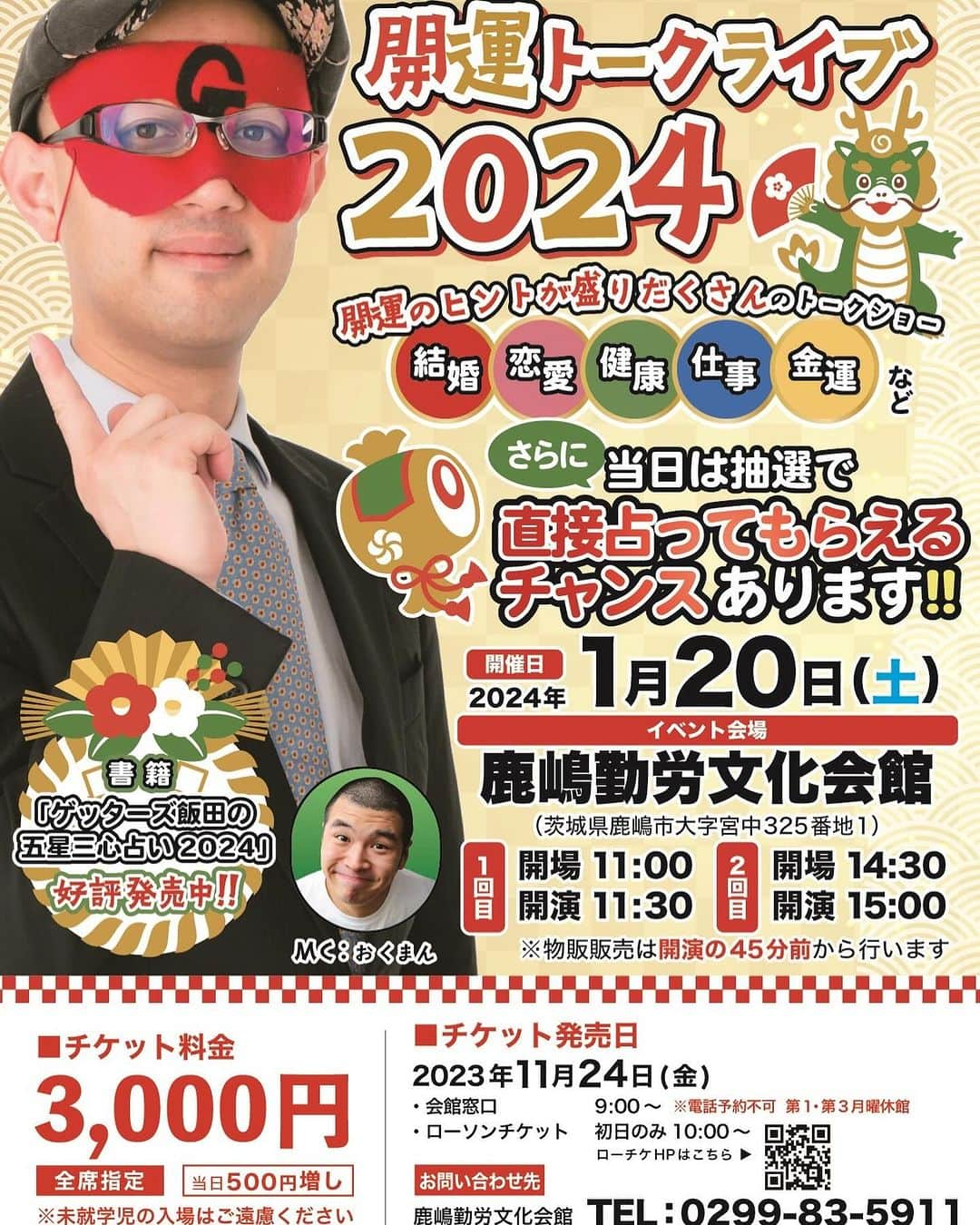 ゲッターズ飯田のインスタグラム：「1/20(土)ゲッターズ飯田「開運トークライブ」２０２４ 会場 鹿嶋勤労文化会館(茨城県) 開演 一部　１１時３０分 二部　１５時 抽選で占いする企画もあります。 チケットは１１月２４日（金）１０時からローチケで発売開始 https://l-tike.com/order/?gLcode=82148&gPfKey=20231020000001548795%2C20231020000001548796&gEntryMthd=01&gScheduleNo=1&gCarrierCd=08&gPfName=%E3%82%B2%E3%83%83%E3%82%BF%E3%83%BC%E3%82%BA%E9%A3%AF%E7%94%B0%E3%80%8C%E9%96%8B%E9%81%8B%E3%83%88%E3%83%BC%E3%82%AF%E3%83%A9%E3%82%A4%E3%83%96%E3%80%8D%EF%BC%92%EF%BC%90%EF%BC%92%EF%BC%94&gBaseVenueCd=36373」