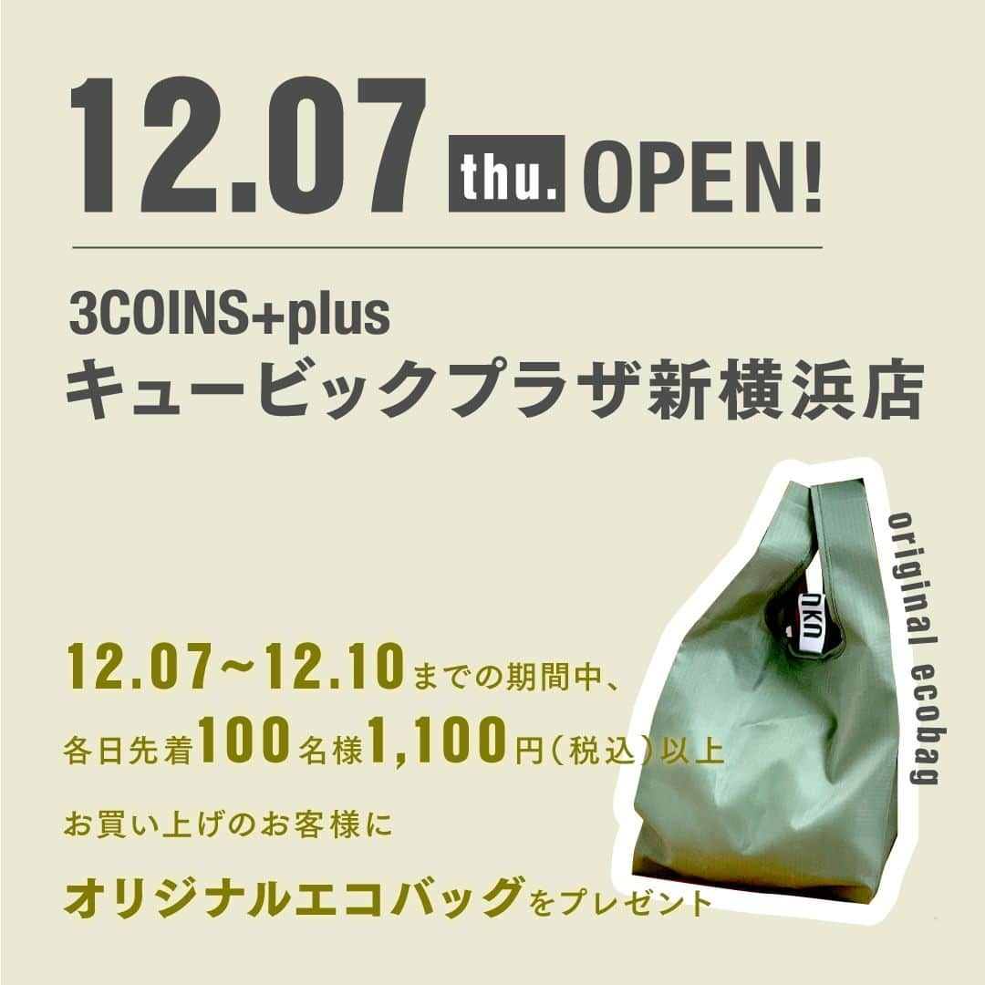 3COINSさんのインスタグラム写真 - (3COINSInstagram)「【OPEN情報】 　 ～RENEWAL OPEN～ 2023年12月7日（木） 🚩3COINS+plus キュービックプラザ新横浜店 「3COINS+plus」となって、キュービックプラザ新横浜4Fにお引越しいたします！  ～NEW OPEN～ 2023年12月8日（金） 🚩3COINS+plus イオンモール大阪ドームシティ店  ～RENEWAL OPEN～ 2023年12月12日（火） 🚩3COINS+plus イオンモール松本店  　　 OPEN時に先着で ノベルティバッグをプレゼント◎ 詳しくは2枚目をご確認ください。  ※ノベルティの数は店舗により異なります。 ※ノベルティは無くなり次第終了となります。 ※画像はイメージです。実物とは異なる場合がございま す。  ・ ・ 3COINSは、皆様に末永く愛される店舗を目指し お客様の「何気ない日常」を 「ちょっと幸せな日常」にするために 生活の中に発見を生み、日常を豊かにする 雑貨をお届けします😌  #3COINS #スリーコインズ #スリコ #新商品 #新商品情報 #プチプラ #プチプラ雑貨 #PALCLOSET #パルクローゼット #オープン情報 #新店舗オープン」11月23日 10時01分 - 3coins_official