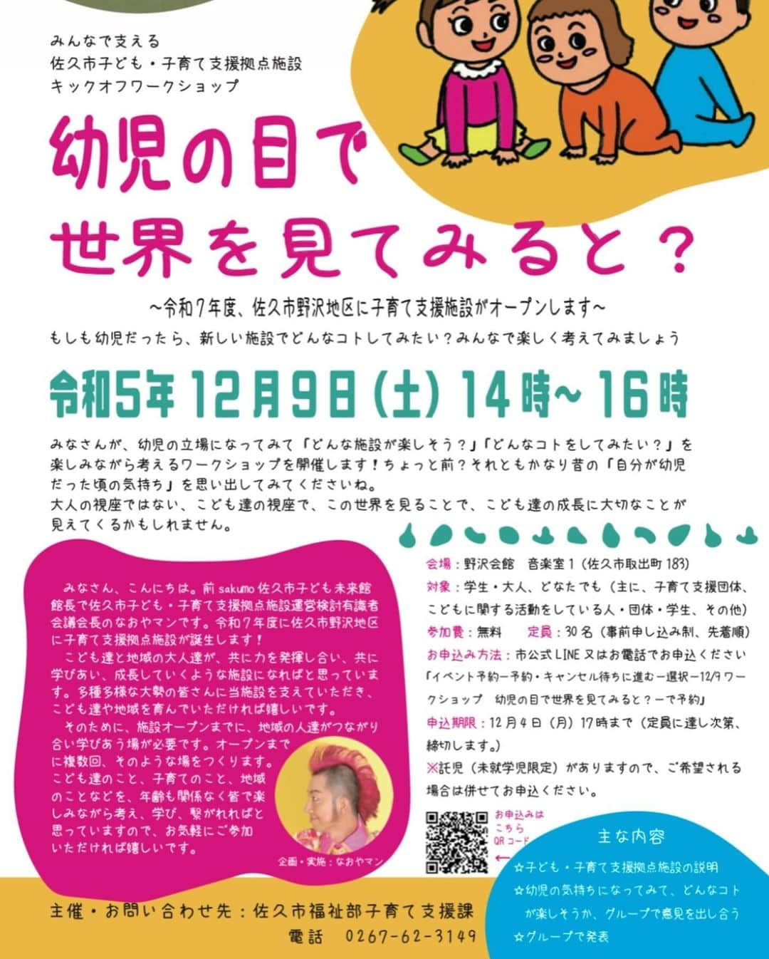 島崎直也さんのインスタグラム写真 - (島崎直也Instagram)「☆参加者募集！☆ 12月9日（土）14時～16時　子育て支援拠点施設オープン準備ワークショップ ※佐久市在住に限らず佐久広域の方のご参加、大歓迎です！  みんなで支える佐久市子ども・子育て支援拠点施設　キックオフワークショップ 『幼児の目で世界を見てみると？～もしも幼児だったら、新しい施設でどんなコトしてみたい？みんなで楽しく考えてみましょう～』  　みなさん、こんにちは。前sakumo佐久市子ども未来館館長で、佐久市子ども・子育て支援拠点施設運営検討有識者会議会長の、なおやマンです。 　令和7年度に佐久市野沢地区に子育て支援拠点施設が誕生します！ 　こども達と地域の大人達が、ともに力を発揮し合い、ともに学びあい、成長していくような施設になればと思っています。多種多様な大勢の皆さんに当施設を支えていただき、こども達や地域を育んでいただければ嬉しいです。そのために、施設オープンまでに、地域の人達がつながり合い、学びあう場が必要です。オープンまでに、複数回、そのような場をつくります。こども達のこと、子育てのこと、地域のことなどを、年齢も関係なく皆で楽しみながら考え、学び、繋がれればと思っていますので、お気軽にご参加いただければ嬉しいです。 　今回は、記念すべき第一回目。まずは、みなさんが、幼児の立場になってみて「どんな施設が楽しそう？」「どんなことをしてみたい？」を楽しみながら考えるワークショップを開催します！ちょっと前？それともかなり昔の「自分が幼児だった頃の気持ち」を思い出してみてくださいね。 　大人の視座ではない、こども達の視座で、この世界を見ることで、こども達の成長に大切なことが見えてくるかもしれません。  主な内容 ・佐久市が計画中の子ども・子育て支援拠点施設の簡単な説明 ・グループワーク：幼児の気持ちになってみて、どんな施設が楽しそうか、意見を出し合う。 ・グループで発表  開催日時：2023年12月9日（土）14時～16時  会場：野沢会館　音楽室1（佐久市取出町183番地）  対象：学生・大人、どなたでも（主に、子育て支援団体、こどもに関する活動をしている人・団体・学生、その他）  参加費：無料  定員：30名（事前申し込み制、先着順）  申し込み方法：市公式LINE又はお電話でお申込ください。 「イベント予約－予約・キャンセル待ちに進む－選択－12/9ワークショップ　幼児の目で世界を見てみると？－で予約」  ※託児あり ※申込期限　１２月４日（月）１７時まで　定員に達し次第、締切します。 託児（未就学児限定）がありますので、ご希望される場合は併せてお申込ください。  ワークショップ企画実施：なおやマン（前sakumo佐久市子ども未来館館長、佐久市子ども・子育て支援拠点施設運営検討有識者会議会長）＆しま：アイ  主催：佐久市福祉部子育て支援課　　電話　0267-62-3149」11月20日 15時38分 - naoyaman01