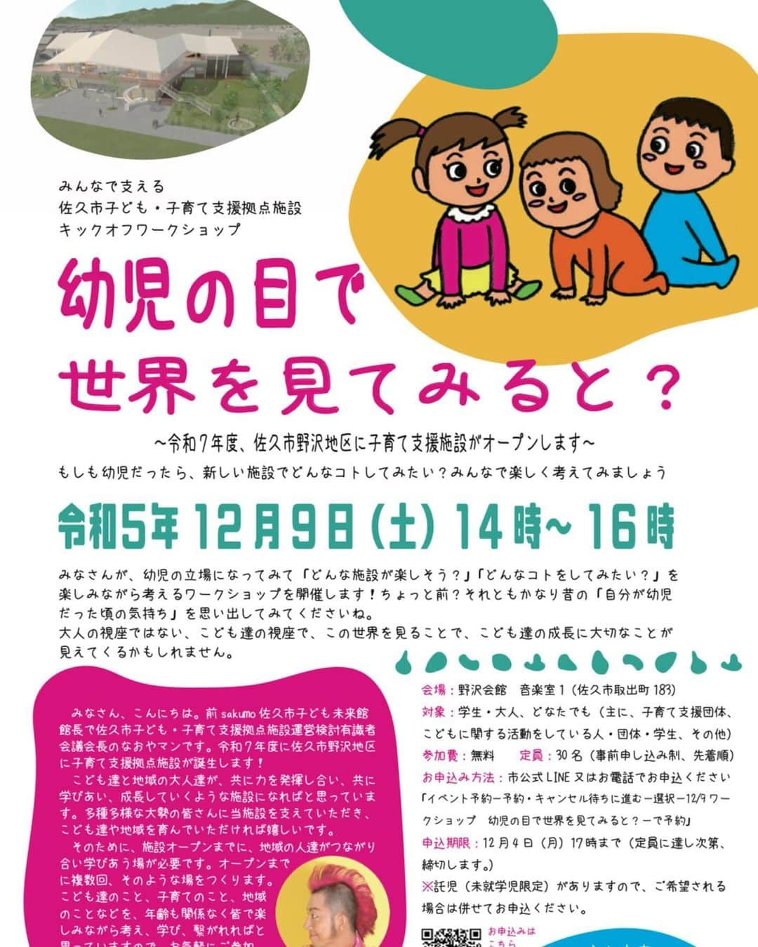 島崎直也のインスタグラム：「☆参加者募集！☆ 12月9日（土）14時～16時　子育て支援拠点施設オープン準備ワークショップ ※佐久市在住に限らず佐久広域の方のご参加、大歓迎です！  みんなで支える佐久市子ども・子育て支援拠点施設　キックオフワークショップ 『幼児の目で世界を見てみると？～もしも幼児だったら、新しい施設でどんなコトしてみたい？みんなで楽しく考えてみましょう～』  　みなさん、こんにちは。前sakumo佐久市子ども未来館館長で、佐久市子ども・子育て支援拠点施設運営検討有識者会議会長の、なおやマンです。 　令和7年度に佐久市野沢地区に子育て支援拠点施設が誕生します！ 　こども達と地域の大人達が、ともに力を発揮し合い、ともに学びあい、成長していくような施設になればと思っています。多種多様な大勢の皆さんに当施設を支えていただき、こども達や地域を育んでいただければ嬉しいです。そのために、施設オープンまでに、地域の人達がつながり合い、学びあう場が必要です。オープンまでに、複数回、そのような場をつくります。こども達のこと、子育てのこと、地域のことなどを、年齢も関係なく皆で楽しみながら考え、学び、繋がれればと思っていますので、お気軽にご参加いただければ嬉しいです。 　今回は、記念すべき第一回目。まずは、みなさんが、幼児の立場になってみて「どんな施設が楽しそう？」「どんなことをしてみたい？」を楽しみながら考えるワークショップを開催します！ちょっと前？それともかなり昔の「自分が幼児だった頃の気持ち」を思い出してみてくださいね。 　大人の視座ではない、こども達の視座で、この世界を見ることで、こども達の成長に大切なことが見えてくるかもしれません。  主な内容 ・佐久市が計画中の子ども・子育て支援拠点施設の簡単な説明 ・グループワーク：幼児の気持ちになってみて、どんな施設が楽しそうか、意見を出し合う。 ・グループで発表  開催日時：2023年12月9日（土）14時～16時  会場：野沢会館　音楽室1（佐久市取出町183番地）  対象：学生・大人、どなたでも（主に、子育て支援団体、こどもに関する活動をしている人・団体・学生、その他）  参加費：無料  定員：30名（事前申し込み制、先着順）  申し込み方法：市公式LINE又はお電話でお申込ください。 「イベント予約－予約・キャンセル待ちに進む－選択－12/9ワークショップ　幼児の目で世界を見てみると？－で予約」  ※託児あり ※申込期限　１２月４日（月）１７時まで　定員に達し次第、締切します。 託児（未就学児限定）がありますので、ご希望される場合は併せてお申込ください。  ワークショップ企画実施：なおやマン（前sakumo佐久市子ども未来館館長、佐久市子ども・子育て支援拠点施設運営検討有識者会議会長）＆しま：アイ  主催：佐久市福祉部子育て支援課　　電話　0267-62-3149」